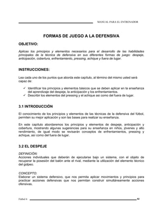 MANUAL PARA EL ENTRENADOR
Fútbol 6 62
FORMAS DE JUEGO A LA DEFENSIVA
OBJETIVO:
Aplicas los principios y elementos necesarios para el desarrollo de las habilidades
principales de la técnica de defensiva en sus diferentes formas de juego: despeje,
anticipación, cobertura, enfrentamiento, pressing, achique y fuera de lugar.
INSTRUCCIONES:
Lea cada uno de los puntos que aborda este capítulo, al término del mismo usted será
capaz de:
Identificar los principios y elementos básicos que se deben aplicar en la enseñanza
del aprendizaje del despeje, la anticipación y los enfrentamientos.
Describir los elementos del pressing y el achique asi como del fuera de lugar.
3.1 INTRODUCCIÓN
El conocimiento de los principios y elementos de las técnicas de la defensiva del fútbol,
permiten su mejor aplicación y son las bases para realizar su enseñanza.
En este capítulo abordaremos los principios y elementos de despeje, anticipación y
cobertura, mostrando algunas sugerencias para su enseñanza en niños, jóvenes y alto
rendimiento, de igual modo se revisarán conceptos de enfrentamientos, pressing y
achique, así como del fuera de lugar.
3.2 EL DESPEJE
DEFINICIÓN:
Acciones individuales que deberán de ejecutarse bajo un sistema, con el objeto de
recuperar la posesión del balón ante el rival, mediante la utilización del elemento técnico
del golpeo.
CONCEPTO:
Elaborar un sistema defensivo, que nos permita aplicar movimientos y principios para
practicar acciones defensivas que nos permitan construir simultáneamente acciones
ofensivas.
 