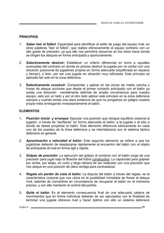MANUAL PARA EL ENTRENADOR
Fútbol 6 63
PRINCIPIOS
1. Saber leer el fútbol: Capacidad para identificar el estilo de juego del equipo rival, en
otras palabras “leer el fútbol”, que realiza ofensivamente el equipo contrario con un
alto grado de precisión, ya que ello nos permitirá ubicarnos en los sitios hacia donde
se dirigen los ataques en forma anticipada y oportunamente.
2. Selectivamente destruir: Establecer un criterio diferencial en torno a aquellas
avanzadas del contrario en donde es preciso destruir la jugada por no contar con una
situación posicional de jugadores propios en forma adecuada (equilibrada en espacio
y tiempo), o bien, por ser una jugada en situación muy reforzada. Este principio es
aplicado tan solo en la zona defensiva.
3. Selectivamente construir: Comprender y aplicar en las zonas de media cancha y
líneas de ataque acciones que desde el primer contacto anticipado con el balón ya
exista una dirección mentalmente definida de amplia conveniencia para nuestro
equipo, esto por un lado y por el otro lado aplicar este principio en la zona defensiva
siempre y cuando exista una clara evidencia de que no pongamos en peligro nuestra
propia meta arriesgando innecesariamente el balón.
ELEMENTOS
1. Posición inicial y arranque: Ejecutar una posición que otorgue equilibrio corporal al
jugador, a través de “perfilarse” en forma adecuada al balón, a la jugada o al sitio a
donde se desee proyectar el balón. Este elemento diferencia básicamente en cada
uno de los puestos de la línea defensiva y se interrelaciona con el sistema táctico
defensivo en general.
2. Aproximación a velocidad al balón: Este segundo elemento se refiere a que los
jugadores deberán de desplazarse rápidamente al encuentro del balón con el objeto
de anticiparse al rival en forma ágil y rápida.
3. Golpeo de precisión: La ejecución del golpeo al contacto con el balón exige de una
precisión para jugar bajo la filosofía del fútbol constructivo. La capacidad para golpear
por arriba, por abajo, en corto y largo deberá de ser realizado con una precisión que
nos ubique en una posición de clara ventaja para contraatacar.
4. Regate sin perder de vista el balón: La disputa del balón a través del regate, es la
característica corporal que nos ubica en la posibilidad inmediata de frenar el ataque
rival, además de convertirse en circunstancia de recuperar el balón en el momento
preciso, y con ello mantener el control del partido.
5. Quite el balón: Es el elemento consecuencia final de una adecuada cadena de
movimientos que en forma individual deberán de ser ejecutados con la finalidad de
terminar una jugada ofensiva rival y hacer óptimo con ello un sistema defensivo
 