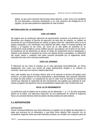 MANUAL PARA EL ENTRENADOR
Fútbol 6 64
global, ya sea como producto del proceso antes descrito, o bien como una resultante
de una adecuada y oportuna anticipación a un rival, sinónimo de inteligencia en el
jugador, ya que este poseerá la capacidad de “leer el fútbol”.
METODOLOGÍA DE LA ENSEÑANZA
CON LOS NIÑOS
Se sugiere que se construyan ejercicios de aproximación sucesiva a la práctica de los 3
elementos que integran la técnica de ejecución de este tipo de sistema, su utilidad se
encuentra en que al descomponer en partes un gesto motor tan específico como lo es el
golpeo anticipado y con orientación muy definida del balón, exige un manejo perfecto del
tiempo y el espacio en los niños, así como de un alto grado de exactitud en su
coordinación óculo podálica y óculo cefálica (ojo-pie, ojo-cabeza), por lo tanto en los niños,
la enseñanza de los elementos se elevan al rango de fundamento técnico desglosado y
referido a pie derecho e izquierdo así como a la cabeza (frente y parietales). La utilización
del muslo, pecho o cualquier otra parte corporal permisible por el reglamento serán
inducidos tan solo como recursos ocasionales.
CON LOS JÓVENES
A diferencia de los niños la práctica ya no será ejecutada primordialmente, en forma
desglosada, sino como una acción de juego tácticamente dirigida a un sistema en
concreto, razón que nos induce a diseñar ejercicios.
Aquí vale resaltar que el principio táctico será el de ejecutar la técnica del golpeo para
construir y no para destruir en forma espontánea y descontrolada, pero siempre valorando
el riesgo de esta actitud. La inasistencia de que en este nivel se acentúe la importancia
central que adquiere la capacidad de leer previamente, las jugadas que realizará el rival,
dotará al jugador del siguiente nivel de la posibilidad integral para “leer el fútbol del rival”.
EN EL ALTO RENDIMIENTO
La perfección será el objetivo de la práctica de los elementos 1, 2, y 3, de esta propuesta
táctica en el fútbol. Los ejercicios requerirán de una dosificación en donde la exigencia
física y la precisión técnica serán los pilares de toda práctica de este sistema.
3.3 ANTICIPACIÓN
DEFINICIÓN:
Acción individual defensiva que hace referencia un jugador con el objeto de interceptar un
pase que proviene de un adversario, y que lleva como destino final conectar con su
compañero, llegando antes que este haciendo contacto con el balón con cualquier parte de
 