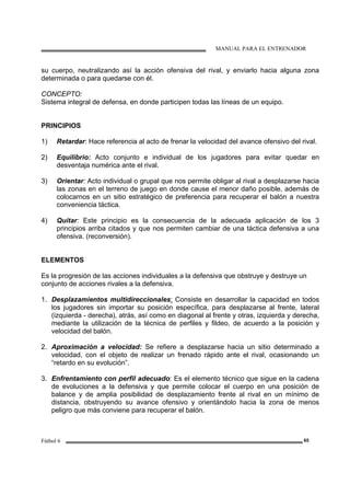 MANUAL PARA EL ENTRENADOR
Fútbol 6 65
su cuerpo, neutralizando así la acción ofensiva del rival, y enviarlo hacia alguna zona
determinada o para quedarse con él.
CONCEPTO:
Sistema integral de defensa, en donde participen todas las líneas de un equipo.
PRINCIPIOS
1) Retardar: Hace referencia al acto de frenar la velocidad del avance ofensivo del rival.
2) Equilibrio: Acto conjunto e individual de los jugadores para evitar quedar en
desventaja numérica ante el rival.
3) Orientar: Acto individual o grupal que nos permite obligar al rival a desplazarse hacia
las zonas en el terreno de juego en donde cause el menor daño posible, además de
colocarnos en un sitio estratégico de preferencia para recuperar el balón a nuestra
conveniencia táctica.
4) Quitar: Este principio es la consecuencia de la adecuada aplicación de los 3
principios arriba citados y que nos permiten cambiar de una táctica defensiva a una
ofensiva. (reconversión).
ELEMENTOS
Es la progresión de las acciones individuales a la defensiva que obstruye y destruye un
conjunto de acciones rivales a la defensiva.
1. Desplazamientos multidireccionales: Consiste en desarrollar la capacidad en todos
los jugadores sin importar su posición específica, para desplazarse al frente, lateral
(izquierda - derecha), atrás, así como en diagonal al frente y otras, izquierda y derecha,
mediante la utilización de la técnica de perfiles y fildeo, de acuerdo a la posición y
velocidad del balón.
2. Aproximación a velocidad: Se refiere a desplazarse hacia un sitio determinado a
velocidad, con el objeto de realizar un frenado rápido ante el rival, ocasionando un
“retardo en su evolución”.
3. Enfrentamiento con perfil adecuado: Es el elemento técnico que sigue en la cadena
de evoluciones a la defensiva y que permite colocar el cuerpo en una posición de
balance y de amplia posibilidad de desplazamiento frente al rival en un mínimo de
distancia, obstruyendo su avance ofensivo y orientándolo hacia la zona de menos
peligro que más conviene para recuperar el balón.
 