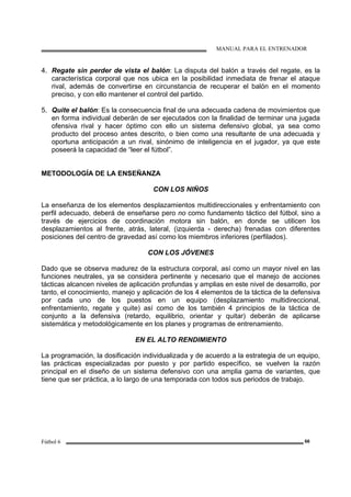 MANUAL PARA EL ENTRENADOR
Fútbol 6 66
4. Regate sin perder de vista el balón: La disputa del balón a través del regate, es la
característica corporal que nos ubica en la posibilidad inmediata de frenar el ataque
rival, además de convertirse en circunstancia de recuperar el balón en el momento
preciso, y con ello mantener el control del partido.
5. Quite el balón: Es la consecuencia final de una adecuada cadena de movimientos que
en forma individual deberán de ser ejecutados con la finalidad de terminar una jugada
ofensiva rival y hacer óptimo con ello un sistema defensivo global, ya sea como
producto del proceso antes descrito, o bien como una resultante de una adecuada y
oportuna anticipación a un rival, sinónimo de inteligencia en el jugador, ya que este
poseerá la capacidad de “leer el fútbol”.
METODOLOGÍA DE LA ENSEÑANZA
CON LOS NIÑOS
La enseñanza de los elementos desplazamientos multidireccionales y enfrentamiento con
perfil adecuado, deberá de enseñarse pero no como fundamento táctico del fútbol, sino a
través de ejercicios de coordinación motora sin balón, en donde se utilicen los
desplazamientos al frente, atrás, lateral, (izquierda - derecha) frenadas con diferentes
posiciones del centro de gravedad así como los miembros inferiores (perfilados).
CON LOS JÓVENES
Dado que se observa madurez de la estructura corporal, así como un mayor nivel en las
funciones neutrales, ya se considera pertinente y necesario que el manejo de acciones
tácticas alcancen niveles de aplicación profundas y amplias en este nivel de desarrollo, por
tanto, el conocimiento, manejo y aplicación de los 4 elementos de la táctica de la defensiva
por cada uno de los puestos en un equipo (desplazamiento multidireccional,
enfrentamiento, regate y quite) así como de los también 4 principios de la táctica de
conjunto a la defensiva (retardo, equilibrio, orientar y quitar) deberán de aplicarse
sistemática y metodológicamente en los planes y programas de entrenamiento.
EN EL ALTO RENDIMIENTO
La programación, la dosificación individualizada y de acuerdo a la estrategia de un equipo,
las prácticas especializadas por puesto y por partido específico, se vuelven la razón
principal en el diseño de un sistema defensivo con una amplia gama de variantes, que
tiene que ser práctica, a lo largo de una temporada con todos sus periodos de trabajo.
 