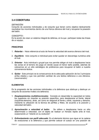 MANUAL PARA EL ENTRENADOR
Fútbol 6 67
3.4 COBERTURA
DEFINICIÓN:
Conjunto de acciones individuales y de conjunto que tienen como objetivo tácticamente
neutralizar los movimientos dentro de una franca ofensiva del rival y recuperar la posesión
del balón.
CONCEPTO :
Es la acción de crear un sistema integral de defensa, en la que participan todas las líneas
de un equipo.
PRINCIPIOS
1. Retardar.- Hace referencia al acto de frenar la velocidad del avance ofensivo del rival.
2. Equilibrio: Acto conjunto e individual para evitar quedar en desventaja numérica ante
el rival.
3. Orientar: Acto individual o grupal que nos permite obligar al rival a desplazarse hacia
las zonas en el terreno de juego en donde cause el menor daño posible, además de
colocarnos en un sitio estratégico de preferencia para recuperar el balón a nuestra
conveniencia táctica.
4. Quitar: Este principio es la consecuencia de la adecuada aplicación de los 3 principios
arriba citados y que nos permiten cambiar de una táctica defensiva a una ofensiva.
(reconversión)
ELEMENTOS
Es la progresión de las acciones individuales a la defensiva que obstruye y destruye un
conjunto de acciones rivales a la defensiva.
1. Desplazamientos multidireccionales: Consiste en desarrollar la capacidad en todos
los jugadores sin importar su posición específica, para desplazarse al frente, lateral
(izquierda-derecha), atrás, así como en diagonal al frente y atrás, izquierda y derecha,
mediante la utilización de la técnica de perfiles y fildeo, de acuerdo a la posición y
velocidad del balón.
2. Aproximación a velocidad al balón: Se refiere a desplazarse hacia un sitio
determinado a velocidad, con el objeto de realizar un frenado rápido ante el rival,
ocasionando un “retardo en su evolución”
3. Enfrentamiento con perfil adecuado: Es el elemento técnico que sigue en la cadena
de evoluciones a la defensiva y que permite colocar el cuerpo en una posición de
 