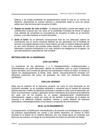 MANUAL PARA EL ENTRENADOR
Fútbol 6 68
balance y de amplia posibilidad de desplazamiento frente al rival en un mínimo de
distancia, obstruyendo su avance ofensivo y orientándolo hacia la zona de menos
peligro que más conviene para recuperar el balón.
4. Regate sin perder de vista el balón: La disputa del balón a través del regate, es la
característica corporal que nos ubica en la posibilidad inmediata de frenar el ataque
rival, además de convertirse en circunstancia de recuperar el balón en el momento
preciso, y con ello mantener el control del partido.
5. Quite el balón: Es el elemento consecuencial final de una adecuada cadena de
movimientos que en forma individual deberán de ser ejecutados con la finalidad de
terminar una jugada ofensiva rival y hacer óptimo con ello un sistema defensivo global,
ya sea como producto del proceso antes descrito, o bien como resultante de una
adecuada y oportuna anticipación a un rival, sinónimo de inteligencia en el jugador, ya
que este poseerá la capacidad de “leer el fútbol”.
METODOLOGÍA DE LA ENSEÑANZA
CON LOS NIÑOS
La enseñanza de los elementos 1 y 2 (desplazamientos multidireccionales y
enfrentamiento con perfil adecuado), deberá de enseñarse pero no como fundamento
táctico del fútbol, sino a través de ejercicios de coordinación motora sin balón, en donde se
utilicen los desplazamientos al frente, atrás, lateral, (izquierda-derecha) frenadas con
diferentes posiciones del centro de gravedad, así como los miembros inferiores
(perfilados).
CON LOS JÓVENES
Dado que la madurez de la estructura corporal, así como el nivel alcanzado en las
funciones neutrales, ya se considera pertinente y necesario que el manejo de acciones
tácticas alcancen niveles de aplicación profundas y amplias en este nivel de desarrollo, por
tanto, el conocimiento, manejo y aplicación de los 4 elementos de la táctica de la defensiva
por cada uno de los puestos en un equipo (desplazamiento multidireccional,
enfrentamiento, regate y quite) así como de los también 4 principios de la táctica de
conjunto a la defensiva (retardo, equilibrio, orientar y quitar) deberán de aplicarse
sistemática y metodológicamente en los planes y programas de entrenamiento.
EN EL ALTO RENDIMIENTO
La programación, la dosificación individualizada y de acuerdo a la estrategia de un equipo,
las practicas especializadas por puesto y por partido específico, se vuelven la razón
principal en el diseño de un sistema defensivo con una amplia gama de variantes, que
tiene que ser practica, a lo largo de una temporada con todos sus períodos de trabajo.
 