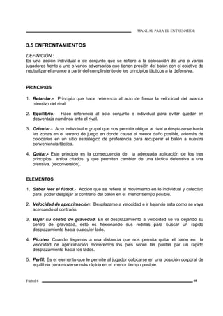 MANUAL PARA EL ENTRENADOR
Fútbol 6 69
3.5 ENFRENTAMIENTOS
DEFINICIÓN :
Es una acción individual o de conjunto que se refiere a la colocación de uno o varios
jugadores frente a uno o varios adversarios que tienen presión del balón con el objetivo de
neutralizar el avance a partir del cumplimiento de los principios tácticos a la defensiva.
PRINCIPIOS
1. Retardar.- Principio que hace referencia al acto de frenar la velocidad del avance
ofensivo del rival.
2. Equilibrio.- Hace referencia al acto conjunto e individual para evitar quedar en
desventaja numérica ante el rival.
3. Orientar.- Acto individual o grupal que nos permite obligar al rival a desplazarse hacia
las zonas en el terreno de juego en donde cause el menor daño posible, además de
colocarlos en un sitio estratégico de preferencia para recuperar el balón a nuestra
conveniencia táctica.
4. Quitar.- Este principio es la consecuencia de la adecuada aplicación de los tres
principios arriba citados, y que permiten cambiar de una táctica defensiva a una
ofensiva. (reconversión).
ELEMENTOS
1. Saber leer el fútbol.- Acción que se refiere al movimiento en lo individual y colectivo
para poder despejar al contrario del balón en el menor tiempo posible.
2. Velocidad de aproximación: Desplazarse a velocidad e ir bajando esta como se vaya
acercando al contrario.
3. Bajar su centro de gravedad: En el desplazamiento a velocidad se va dejando su
centro de gravedad, esto es flexionando sus rodillas para buscar un rápido
desplazamiento hacia cualquier lado.
4. Picoteo: Cuando llegamos a una distancia que nos permita quitar el balón en la
velocidad de aproximación moveremos los pies sobre las puntas par un rápido
desplazamiento hacia los lados.
5. Perfil: Es el elemento que le permite al jugador colocarse en una posición corporal de
equilibrio para moverse más rápido en el menor tiempo posible.
 