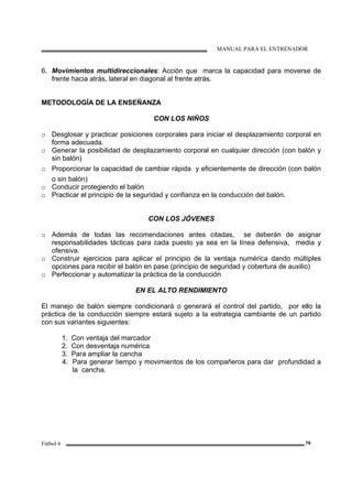 MANUAL PARA EL ENTRENADOR
Fútbol 6 70
6. Movimientos multidireccionales: Acción que marca la capacidad para moverse de
frente hacia atrás, lateral en diagonal al frente atrás.
METODOLOGÍA DE LA ENSEÑANZA
CON LOS NIÑOS
o Desglosar y practicar posiciones corporales para iniciar el desplazamiento corporal en
forma adecuada.
o Generar la posibilidad de desplazamiento corporal en cualquier dirección (con balón y
sin balón)
o Proporcionar la capacidad de cambiar rápida y eficientemente de dirección (con balón
o sin balón)
o Conducir protegiendo el balón
o Practicar el principio de la seguridad y confianza en la conducción del balón.
CON LOS JÓVENES
o Además de todas las recomendaciones antes citadas, se deberán de asignar
responsabilidades tácticas para cada puesto ya sea en la línea defensiva, media y
ofensiva.
o Construir ejercicios para aplicar el principio de la ventaja numérica dando múltiples
opciones para recibir el balón en pase (principio de seguridad y cobertura de auxilio)
o Perfeccionar y automatizar la práctica de la conducción
EN EL ALTO RENDIMIENTO
El manejo de balón siempre condicionará o generará el control del partido, por ello la
práctica de la conducción siempre estará sujeto a la estrategia cambiante de un partido
con sus variantes siguientes:
1. Con ventaja del marcador
2. Con desventaja numérica
3. Para ampliar la cancha
4. Para generar tiempo y movimientos de los compañeros para dar profundidad a
la cancha.
 