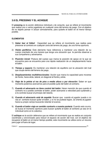 MANUAL PARA EL ENTRENADOR
Fútbol 6 71
3.6 EL PRESSING Y EL ACHIQUE
El pressing es la acción defensiva individual y de conjunto, que se refiere al movimiento
que realiza uno o varios jugadores en cualquier zona del terreno de juego. Con el objetivo
de no dejarlo pensar ni actuar cómodamente, para quitarle el balón en el menor tiempo
posible.
ELEMENTOS
1) Saber leer el fútbol: Capacidad que se refiere al movimiento que realiza para
presionar al contrario en cualquier zona del terreno de juego, de una forma oportuna.
2) Visión periférica: Este elemento hace referencia a mantener una relación de su
cuerpo orientado de una manera que tenga una ubicación que le permita observar a
sus compañeros y adversarios.
3) Posición inicial: Postura del cuerpo que marca la posición de apoyo en la que se
encuentra para se encuentra para una rápida realización de un desplazamiento hacia
el balón.
4) Tiempo y espacio: Es mantener una relación de equilibrio con la ubicación del rival
que ocupa dentro del terreno de juego.
5) Desplazamientos multidireccionales: Acción que marca la capacidad para moverse
de frente, hacia atrás, lateral, en diagonal al frente y atrás.
6) Viaje de la pelota al ras de piso a media altura o por elevación: Saber en que
momento podemos acercarnos para el posible quite del balón al contrario.
7) Cuando el adversario no tiene control del balón: Hacer mención de que cuando el
contrario no a podido controlar el balón, poder acercarse a velocidad para quitárselo y
si lo controlo buscar el principio del retardo.
8) Cuando el adversario está de espalda: Buscar que cuando el jugador pueda o no
vea al contrario buscar quitar el balón, y si no se pudiese lograr, se orienta al jugador
hacia su propio campo buscando retardar el avance.
9) Cuando el balón viaja en sentido contrario a nuestra portería: Cuando esto ocurra,
se busca el momento oportuno para buscar quitarle el balón al contrario ya sea en lo
individual como en lo colectivo.
El achique es la acción defensiva que se refiere al movimiento que se realiza en conjunto
coordinado y sincronizado para reducir el espacio de acción del rival, con el objetivo de
recuperar el balón en el menor tiempo posible; este movimiento se utiliza como un recurso
para jugar al fuera de lugar.
 