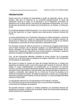 MANUAL PARA EL ENTRENADOR
Fútbol 1
PRESENTACIÓN
Nunca como hoy el deporte ha representado el grado de desarrollo cultural de los
pueblos, dado que su influencia se ha convertido progresivamente en factor de
implicación social en la salud, en la educación y en la integración comunitaria. El
deporte hoy es un factor político y económico de magnitudes insospechadas, es un foco
de atención permanente de los medios de comunicación es, en síntesis, un fenómeno
social.
En el deporte destaca el fútbol asociación, si no como el más importante, sí como uno
de los que repercuten en mayor magnitud para prácticamente cualquier sociedad del
mundo.
La actual administración de la Federación Mexicana de Fútbol Asociación, consciente
de lo anteriormente dicho, acepta su responsabilidad ante la sociedad mexicana de
proporcionar un fútbol que cumpla las expectativas de bienestar social en sus órdenes
de espectáculo, promoción de la salud, educación y desarrollo humano.
Por tal motivo, octubre de 1994 se convirtió en un momento de innegable trascendencia
para el fútbol mexicano: Isla de Navidad congregó a la representatividad de nuestra
familia futbolística. El Consejo Nacional, directores técnicos, representantes de los
sectores de la Federación y ejecutivos de la misma revisaron en intensas y analíticas
sesiones de trabajo la problemática y proyección del fútbol.
Una de las conclusiones obtenidas, señalada en primer término, fue la propuesta
unánime de un elemento base de despegue de cualquier desarrollo, y por consiguiente
de este deporte: la capacitación.
Ello implicó la puesta en marcha por parte del Consejo Nacional de un modelo que
garantizara el propósito citado y que tuviera repercusión nacional. En enero de 1995 se
integró un grupo multidisciplinario de profesionales en la formación de recursos
humanos, la mayoría de ellos profesionales titulados, directores técnicos, licenciados en
educación física, especialistas en campos afines a las ciencias del deporte, algunos con
maestría y doctorado, pero además con un mínimo de 10 años de docencia en el
ámbito de la enseñanza superior. Se trataba de garantizar un equipo con la capacidad y
experiencia suficiente para enfrentar el reto de conformar un nuevo paradigma del fútbol
nacional, el fútbol 2000.
La capacitación entonces fue conceptualizada en dos órdenes o caminos:
A) La formación de los recursos humanos que a su vez formará a futbolistas
La formación de futbolistas de excelencia
Se procedió entonces a diseñar un modelo académico que permitiese alcanzar los
propósitos enunciados, modelo al que se le llamó, dadas sus características operativas,
Sistema Nacional de Capacitación.
 