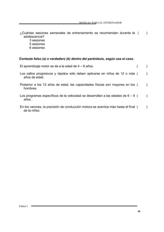 MANUAL PARA EL ENTRENADOR
Fútbol 1
49
¿Cuántas sesiones semanales de entrenamiento se recomiendan durante la
adolescencia?
3 sesiones
5 sesiones
6 sesiones
( )
Conteste falso (a) o verdadero (b) dentro del paréntesis, según sea el caso.
El aprendizaje motor se da a la edad de 4 – 8 años. ( )
Los saltos progresivos y rápidos sólo deben aplicarse en niños de 12 o más
años de edad.
( )
Posterior a los 12 años de edad, las capacidades físicas son mayores en los
hombres.
( )
Los programas específicos de la velocidad se desarrollan a las edades de 6 – 9
años .
( )
En los varones, la precisión de conducción motora se acentúa más hasta el final
de la niñez.
( )
 