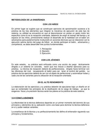 MANUAL PARA EL ENTRENADOR
Fútbol 6 74
METODOLOGÍA DE LA ENSEÑANZA
CON LOS NIÑOS
En primer lugar se sugiere que se construyan ejercicios de aproximación sucesiva a la
práctica de los tres elementos que integran la mecánica de ejecución de este tipo de
sistema; su utilidad se encuentra en que al descomponer en partes un gesto motor tan
específico como lo es la recepción orientada, debemos de exigir el manejo del tiempo y el
espacio en los niños, primeramente realizar el desarrollo de la habilidad con el balón sin
adversarios para posteriormente involucrarlo en acciones técnicas que se relacionen con la
ejecución optima dentro del juego de fútbol, en donde participan el balón, adversarios y
compañeros, se debe desarrollar tres puntos fundamentales:
1. Percepción
2. Decisión
3. Ejecución.
CON LOS JÓVENES
En este estadio, su práctica será enfocada como una acción de juego tácticamente
dirigida a un sistema en concreto, razón que nos induce a diseñar ejercicios para su
práctica. La técnica de recepción deberá de perfeccionarse, dirigida hacia terminar con
las ofensivas del rival, recuperando el balón para así tener el control del partido. La
práctica de los ejercicios deberá de ser con el objeto de perfeccionar y automatizar todas y
cada una de las variantes para la utilización de la recepción orientada.
EN EL ALTO RENDIMIENTO
La elaboración de los ejercicios y su práctica deberán de ejecutarse bajo un diseño en el
que se contemplen los principios de la dosificación de la carga de trabajo, ya que la
exigencia física y la precisión técnica serán los pilares en la práctica de este sistema.
3.8 CONCLUSIONES
La efectividad de la técnica defensiva depende en un primer momento del dominio de sus
principios y elementos de su aplicación como una base para dominar la técnica defensiva
en sí y poder realizar variantes.
La enseñanza de la técnica y su perfeccionamiento las define el entrenador siguiendo sus
principios y fundamentos.
 