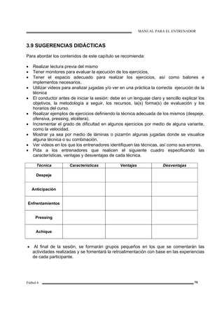 MANUAL PARA EL ENTRENADOR
Fútbol 6 75
3.9 SUGERENCIAS DIDÁCTICAS
Para abordar los contenidos de este capítulo se recomienda:
• Realizar lectura previa del mismo
• Tener monitores para evaluar la ejecución de los ejercicios,
• Tener el espacio adecuado para realizar los ejercicios, así como balones e
implementos necesarios.
• Utilizar videos para analizar jugadas y/o ver en una práctica la correcta ejecución de la
técnica
• El conductor antes de iniciar la sesión: debe en un lenguaje claro y sencillo explicar los
objetivos, la metodología a seguir, los recursos, la(s) forma(s) de evaluación y los
horarios del curso.
• Realizar ejemplos de ejercicios definiendo la técnica adecuada de los mismos (despeje,
ofensiva, pressing, etcétera).
• Incrementar el grado de dificultad en algunos ejercicios por medio de alguna variante,
como la velocidad.
• Mostrar ya sea por medio de láminas o pizarrón algunas jugadas donde se visualice
alguna técnica o su combinación.
• Ver videos en los que los entrenadores identifiquen las técnicas, así como sus errores.
• Pida a los entrenadores que realicen el siguiente cuadro especificando las
características, ventajas y desventajas de cada técnica.
Técnica Características Ventajas Desventajas
Despeje
Anticipación
Enfrentamientos
Pressing
Achique
• Al final de la sesión, se formarán grupos pequeños en los que se comentarán las
actividades realizadas y se fomentará la retroalimentación con base en las experiencias
de cada participante.
 
