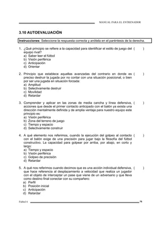 MANUAL PARA EL ENTRENADOR
Fútbol 6 76
3.10 AUTOEVALUACIÓN
Instrucciones: Seleccione la respuesta correcta y anótela en el paréntesis de la derecha.
1. ¿Qué principio se refiere a la capacidad para identificar el estilo de juego del
equipo rival?
a) Saber leer el fútbol
b) Visión periférica
c) Anticipación
d) Orientar
( )
2. Principio que establece aquellas avanzadas del contrario en donde es
preciso destruir la jugada por no contar con una situación posicional, o bien
por ser una jugada en situación forzada:
a) Amplitud
b) Selectivamente destruir
c) Movilidad
d) Retardar
( )
3. Comprender y aplicar en las zonas de media cancha y línea defensiva,
acciones que desde el primer contacto anticipado con el balón ya exista una
dirección mentalmente definida y de amplia ventaja para nuestro equipo este
principio es:
a) Visión periférica
b) Zona del terreno de juego
c) Tiempo y espacio
d) Selectivamente construir
( )
4. A qué elemento nos referimos, cuando la ejecución del golpeo al contacto
con el balón exige de una precisión para jugar bajo la filosofía del fútbol
constructivo. La capacidad para golpear por arriba, por abajo, en corto y
largo:
a) Tiempo y espacio
b) Visión periférica
c) Golpeo de precisión
d) Retardar
( )
5. A qué nos referimos cuando decimos que es una acción individual defensiva,
que hace referencia al desplazamiento a velocidad que realiza un jugador
con el objeto de interceptar un pase que viene de un adversario y que lleva
como destino final conectar con su compañero:
a) Perfil
b) Posición inicial
c) Anticipación
d) Retardar
( )
 