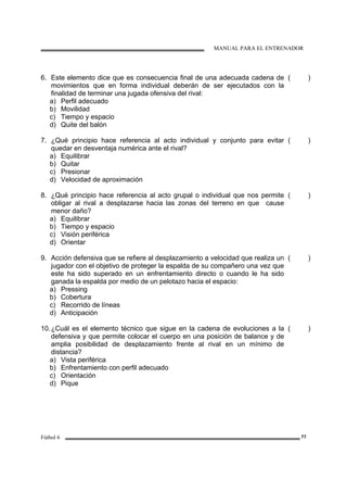 MANUAL PARA EL ENTRENADOR
Fútbol 6 77
6. Este elemento dice que es consecuencia final de una adecuada cadena de
movimientos que en forma individual deberán de ser ejecutados con la
finalidad de terminar una jugada ofensiva del rival:
a) Perfil adecuado
b) Movilidad
c) Tiempo y espacio
d) Quite del balón
( )
7. ¿Qué principio hace referencia al acto individual y conjunto para evitar
quedar en desventaja numérica ante el rival?
a) Equilibrar
b) Quitar
c) Presionar
d) Velocidad de aproximación
( )
8. ¿Qué principio hace referencia al acto grupal o individual que nos permite
obligar al rival a desplazarse hacia las zonas del terreno en que cause
menor daño?
a) Equilibrar
b) Tiempo y espacio
c) Visión periférica
d) Orientar
( )
9. Acción defensiva que se refiere al desplazamiento a velocidad que realiza un
jugador con el objetivo de proteger la espalda de su compañero una vez que
este ha sido superado en un enfrentamiento directo o cuando le ha sido
ganada la espalda por medio de un pelotazo hacia el espacio:
a) Pressing
b) Cobertura
c) Recorrido de líneas
d) Anticipación
( )
10.¿Cuál es el elemento técnico que sigue en la cadena de evoluciones a la
defensiva y que permite colocar el cuerpo en una posición de balance y de
amplia posibilidad de desplazamiento frente al rival en un mínimo de
distancia?
a) Vista periférica
b) Enfrentamiento con perfil adecuado
c) Orientación
d) Pique
( )
 