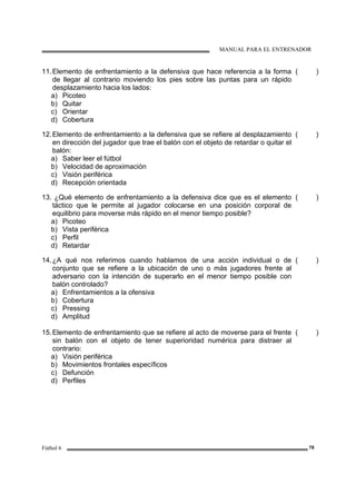 MANUAL PARA EL ENTRENADOR
Fútbol 6 78
11.Elemento de enfrentamiento a la defensiva que hace referencia a la forma
de llegar al contrario moviendo los pies sobre las puntas para un rápido
desplazamiento hacia los lados:
a) Picoteo
b) Quitar
c) Orientar
d) Cobertura
( )
12.Elemento de enfrentamiento a la defensiva que se refiere al desplazamiento
en dirección del jugador que trae el balón con el objeto de retardar o quitar el
balón:
a) Saber leer el fútbol
b) Velocidad de aproximación
c) Visión periférica
d) Recepción orientada
( )
13. ¿Qué elemento de enfrentamiento a la defensiva dice que es el elemento
táctico que le permite al jugador colocarse en una posición corporal de
equilibrio para moverse más rápido en el menor tiempo posible?
a) Picoteo
b) Vista periférica
c) Perfil
d) Retardar
( )
14.¿A qué nos referimos cuando hablamos de una acción individual o de
conjunto que se refiere a la ubicación de uno o más jugadores frente al
adversario con la intención de superarlo en el menor tiempo posible con
balón controlado?
a) Enfrentamientos a la ofensiva
b) Cobertura
c) Pressing
d) Amplitud
( )
15.Elemento de enfrentamiento que se refiere al acto de moverse para el frente
sin balón con el objeto de tener superioridad numérica para distraer al
contrario:
a) Visión periférica
b) Movimientos frontales específicos
c) Defunción
d) Perfiles
( )
 