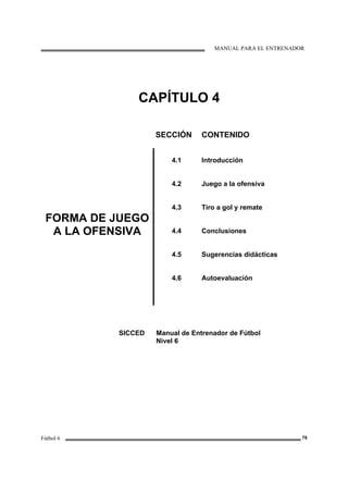 MANUAL PARA EL ENTRENADOR
Fútbol 6 79
CAPÍTULO 4
SECCIÓN CONTENIDO
FORMA DE JUEGO
A LA OFENSIVA
4.1
4.2
4.3
4.4
4.5
4.6
Introducción
Juego a la ofensiva
Tiro a gol y remate
Conclusiones
Sugerencias didácticas
Autoevaluación
SICCED Manual de Entrenador de Fútbol
Nivel 6
 