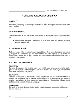 MANUAL PARA EL ENTRENADOR
Fútbol 6 80
FORMA DE JUEGO A LA OFENSIVA
OBJETIVO:
Aplicar los principios y elementos que sustentan la forma de juego a la defensiva, en el tiro
a gol y remate.
INSTRUCCIONES:
Lea cuidadosamente el contenido de este capítulo, al término del mismo usted sea capaz
de:
Identificar los principios y elementos utilizados en el juego a la ofensiva, así como
el tiro a gol y remate
4.1 INTRODUCCIÓN
Todo entrenador debe considerar los principios básicos de la forma de juego a la ofensiva,
y conjugar los elementos que las caracterizan, en este capítulo se revisarán sus
aplicaciones en el tiro a gol y remate, así como algunas recomendaciones para la
enseñanza de los mismos.
4.2 JUEGO A LA OFENSIVA
DEFINICIÓN:
Conjunto de acciones individuales (con y sin balón), que tienen como objetivo táctico
generar las mejores condiciones para vulnerar la defensa del rival, cuyo propósito final
será lograr la construcción de un gol.
CONCEPTO :
Construir un conjunto de movimientos táctico-estratégicos que nos permitan elaborar un
sistema ofensivo lógico que aproveche las características individuales de los jugadores
propios y que utilice a su favor los puntos susceptibles de vulnerabilidad del rival, con la
participación de todas las líneas de un equipo.
PRINCIPIOS :
Construir un conjunto de movimientos táctico-estratégicos que nos permitan elaborar un
sistema ofensivo.
 