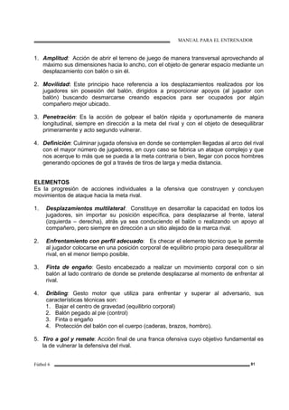 MANUAL PARA EL ENTRENADOR
Fútbol 6 81
1. Amplitud: Acción de abrir el terreno de juego de manera transversal aprovechando al
máximo sus dimensiones hacia lo ancho, con el objeto de generar espacio mediante un
desplazamiento con balón o sin él.
2. Movilidad: Este principio hace referencia a los desplazamientos realizados por los
jugadores sin posesión del balón, dirigidos a proporcionar apoyos (al jugador con
balón) buscando desmarcarse creando espacios para ser ocupados por algún
compañero mejor ubicado.
3. Penetración: Es la acción de golpear el balón rápida y oportunamente de manera
longitudinal, siempre en dirección a la meta del rival y con el objeto de desequilibrar
primeramente y acto segundo vulnerar.
4. Definición: Culminar jugada ofensiva en donde se contemplen llegadas al arco del rival
con el mayor número de jugadores, en cuyo caso se fabrica un ataque complejo y que
nos acerque lo más que se pueda a la meta contraria o bien, llegar con pocos hombres
generando opciones de gol a través de tiros de larga y media distancia.
ELEMENTOS
Es la progresión de acciones individuales a la ofensiva que construyen y concluyen
movimientos de ataque hacia la meta rival.
1. Desplazamientos multilateral: Constituye en desarrollar la capacidad en todos los
jugadores, sin importar su posición específica, para desplazarse al frente, lateral
(izquierda – derecha), atrás ya sea conduciendo el balón o realizando un apoyo al
compañero, pero siempre en dirección a un sitio alejado de la marca rival.
2. Enfrentamiento con perfil adecuado: Es checar el elemento técnico que le permite
al jugador colocarse en una posición corporal de equilibrio propio para desequilibrar al
rival, en el menor tiempo posible.
3. Finta de engaño: Gesto encabezado a realizar un movimiento corporal con o sin
balón al lado contrario de donde se pretende desplazarse al momento de enfrentar al
rival.
4. Dribling: Gesto motor que utiliza para enfrentar y superar al adversario, sus
características técnicas son:
1. Bajar el centro de gravedad (equilibrio corporal)
2. Balón pegado al pie (control)
3. Finta o engaño
4. Protección del balón con el cuerpo (caderas, brazos, hombro).
5. Tiro a gol y remate: Acción final de una franca ofensiva cuyo objetivo fundamental es
la de vulnerar la defensiva del rival.
 