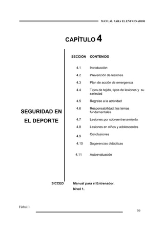 MANUAL PARA EL ENTRENADOR
Fútbol 1
50
CAPÍTULO 4
SEGURIDAD EN
EL DEPORTE
SECCIÓN
4.1
4.2
4.3
4.4
4.5
4.6
4.7
4.8
4.9
4.10
4.11
CONTENIDO
Introducción
Prevención de lesiones
Plan de acción de emergencia
Tipos de tejido, tipos de lesiones y su
seriedad
Regreso a la actividad
Responsabilidad: los temas
fundamentales
Lesiones por sobreentrenamiento
Lesiones en niños y adolescentes
Conclusiones
Sugerencias didácticas
Autoevaluación
SICCED Manual para el Entrenador.
Nivel 1.
 