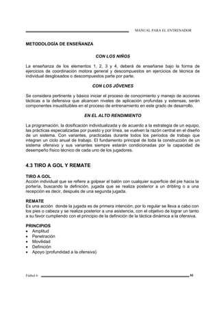 MANUAL PARA EL ENTRENADOR
Fútbol 6 82
METODOLOGÍA DE ENSEÑANZA
CON LOS NIÑOS
La enseñanza de los elementos 1, 2, 3 y 4, deberá de enseñarse bajo la forma de
ejercicios de coordinación motora general y descompuestos en ejercicios de técnica de
individual desglosados o descompuestos parte por parte.
CON LOS JÓVENES
Se considera pertinente y básico iniciar el proceso de conocimiento y manejo de acciones
tácticas a la defensiva que alcancen niveles de aplicación profundas y extensas, serán
componentes insustituibles en el proceso de entrenamiento en este grado de desarrollo.
EN EL ALTO RENDIMIENTO
La programación, la dosificación individualizada y de acuerdo a la estrategia de un equipo,
las prácticas especializadas por puesto y por línea, se vuelven la razón central en el diseño
de un sistema. Con variantes, practicadas durante todos los períodos de trabajo que
integran un ciclo anual de trabajo. El fundamento principal de toda la construcción de un
sistema ofensivo y sus variantes siempre estarán condicionadas por la capacidad de
desempeño físico técnico de cada uno de los jugadores.
4.3 TIRO A GOL Y REMATE
TIRO A GOL
Acción individual que se refiere a golpear el balón con cualquier superficie del pie hacia la
portería, buscando la definición, jugada que se realiza posterior a un dribling o a una
recepción es decir, después de una segunda jugada.
REMATE
Es una acción donde la jugada es de primera intención; por lo regular se lleva a cabo con
los pies o cabeza y se realiza posterior a una asistencia, con el objetivo de lograr un tanto
a su favor cumpliendo con el principio de la definición de la táctica dinámica a la ofensiva.
PRINCIPIOS
• Amplitud
• Penetración
• Movilidad
• Definición
• Apoyo (profundidad a la ofensiva)
 