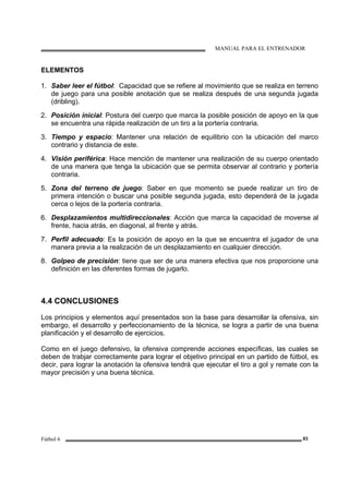 MANUAL PARA EL ENTRENADOR
Fútbol 6 83
ELEMENTOS
1. Saber leer el fútbol: Capacidad que se refiere al movimiento que se realiza en terreno
de juego para una posible anotación que se realiza después de una segunda jugada
(dribling).
2. Posición inicial: Postura del cuerpo que marca la posible posición de apoyo en la que
se encuentra una rápida realización de un tiro a la portería contraria.
3. Tiempo y espacio: Mantener una relación de equilibrio con la ubicación del marco
contrario y distancia de este.
4. Visión periférica: Hace mención de mantener una realización de su cuerpo orientado
de una manera que tenga la ubicación que se permita observar al contrario y portería
contraria.
5. Zona del terreno de juego: Saber en que momento se puede realizar un tiro de
primera intención o buscar una posible segunda jugada, esto dependerá de la jugada
cerca o lejos de la portería contraria.
6. Desplazamientos multidireccionales: Acción que marca la capacidad de moverse al
frente, hacia atrás, en diagonal, al frente y atrás.
7. Perfil adecuado: Es la posición de apoyo en la que se encuentra el jugador de una
manera previa a la realización de un desplazamiento en cualquier dirección.
8. Golpeo de precisión: tiene que ser de una manera efectiva que nos proporcione una
definición en las diferentes formas de jugarlo.
4.4 CONCLUSIONES
Los principios y elementos aquí presentados son la base para desarrollar la ofensiva, sin
embargo, el desarrollo y perfeccionamiento de la técnica, se logra a partir de una buena
planificación y el desarrollo de ejercicios.
Como en el juego defensivo, la ofensiva comprende acciones específicas, las cuales se
deben de trabjar correctamente para lograr el objetivo principal en un partido de fútbol, es
decir, para lograr la anotación la ofensiva tendrá que ejecutar el tiro a gol y remate con la
mayor precisión y una buena técnica.
 