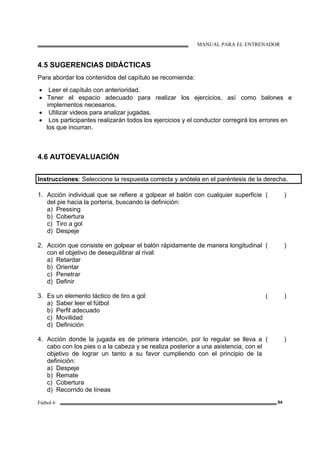 MANUAL PARA EL ENTRENADOR
Fútbol 6 84
4.5 SUGERENCIAS DIDÁCTICAS
Para abordar los contenidos del capítulo se recomienda:
• Leer el capítulo con anterioridad.
• Tener el espacio adecuado para realizar los ejercicios, así como balones e
implementos necesarios.
• Utilizar videos para analizar jugadas.
• Los participantes realizarán todos los ejercicios y el conductor corregirá los errores en
los que incurran.
4.6 AUTOEVALUACIÓN
Instrucciones: Seleccione la respuesta correcta y anótela en el paréntesis de la derecha.
1. Acción individual que se refiere a golpear el balón con cualquier superficie
del pie hacia la portería, buscando la definición:
a) Pressing
b) Cobertura
c) Tiro a gol
d) Despeje
( )
2. Acción que consiste en golpear el balón rápidamente de manera longitudinal
con el objetivo de desequilibrar al rival:
a) Retardar
b) Orientar
c) Penetrar
d) Definir
( )
3. Es un elemento táctico de tiro a gol:
a) Saber leer el fútbol
b) Perfil adecuado
c) Movilidad
d) Definición
( )
4. Acción donde la jugada es de primera intención, por lo regular se lleva a
cabo con los pies o a la cabeza y se realiza posterior a una asistencia, con el
objetivo de lograr un tanto a su favor cumpliendo con el principio de la
definición:
a) Despeje
b) Remate
c) Cobertura
d) Recorrido de líneas
( )
 