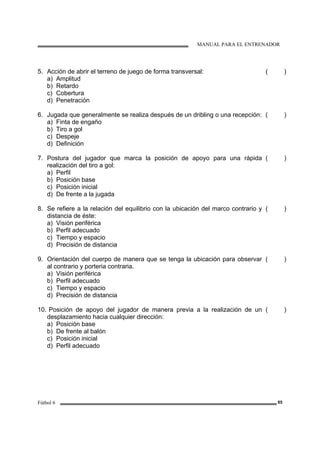 MANUAL PARA EL ENTRENADOR
Fútbol 6 85
5. Acción de abrir el terreno de juego de forma transversal:
a) Amplitud
b) Retardo
c) Cobertura
d) Penetración
( )
6. Jugada que generalmente se realiza después de un dribling o una recepción:
a) Finta de engaño
b) Tiro a gol
c) Despeje
d) Definición
( )
7. Postura del jugador que marca la posición de apoyo para una rápida
realización del tiro a gol:
a) Perfil
b) Posición base
c) Posición inicial
d) De frente a la jugada
( )
8. Se refiere a la relación del equilibrio con la ubicación del marco contrario y
distancia de éste:
a) Visión periférica
b) Perfil adecuado
c) Tiempo y espacio
d) Precisión de distancia
( )
9. Orientación del cuerpo de manera que se tenga la ubicación para observar
al contrario y porteria contraria.
a) Visión periférica
b) Perfil adecuado
c) Tiempo y espacio
d) Precisión de distancia
( )
10. Posición de apoyo del jugador de manera previa a la realización de un
desplazamiento hacia cualquier dirección:
a) Posición base
b) De frente al balón
c) Posición inicial
d) Perfil adecuado
( )
 