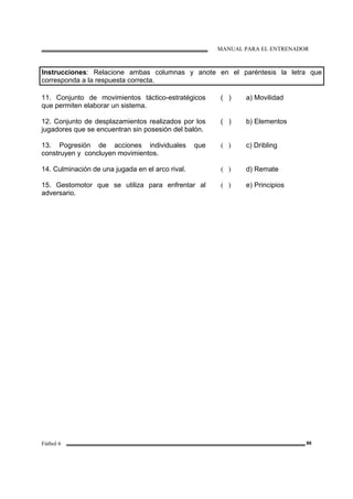 MANUAL PARA EL ENTRENADOR
Fútbol 6 86
Instrucciones: Relacione ambas columnas y anote en el paréntesis la letra que
corresponda a la respuesta correcta.
11. Conjunto de movimientos táctico-estratégicos
que permiten elaborar un sistema.
( ) a) Movilidad
12. Conjunto de desplazamientos realizados por los
jugadores que se encuentran sin posesión del balón.
( ) b) Elementos
13. Pogresión de acciones individuales que
construyen y concluyen movimientos.
( ) c) Dribling
14. Culminación de una jugada en el arco rival. ( ) d) Remate
15. Gestomotor que se utiliza para enfrentar al
adversario.
( ) e) Principios
 