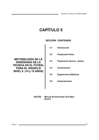 MANUAL PARA EL ENTRENADOR
Fútbol 6 87
CAPÍTULO 5
SECCIÓN CONTENIDO
METODOLOGÍA DE LA
ENSEÑANZA DE LA
TÉCNICA EN EL FÚTBOL
PARA EL GRADO III
NIVEL 6 (14 y 15 AÑOS)
5.1
5.2
5.3
5.4
5.5
5.6
Introducción
Preparación física
Preparación técnico - táctica
Conclusiones
Sugerencias didácticas
Autoevaluación
SICCED Manual de Entrenador de Fútbol
Nivel 6
 
