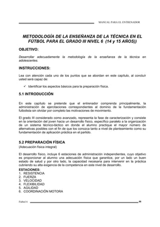 MANUAL PARA EL ENTRENADOR
Fútbol 6 88
METODOLOGÍA DE LA ENSEÑANZA DE LA TÉCNICA EN EL
FÚTBOL PARA EL GRADO III NIVEL 6 (14 y 15 AÑOS))
OBJETIVO:
Desarrollar adecuadamente la metodología de la enseñanza de la técnica en
adolescentes.
INSTRUCCIONES:
Lea con atención cada uno de los puntos que se abordan en este capítulo, al concluír
usted será capaz de:
Identificar los aspectos básicos para la preparación física.
5.1 INTRODUCCIÓN
En este capítulo se pretende que el entrenador comprenda principalmente, la
administración de ejercitaciones correspondientes al dominio de la fundamentación
futbolista sin olvidar por completo las motivaciones de movimiento.
El grado III considerado como avanzado, representa la fase de caracterización y consiste
en la orientación del joven hacia un desarrollo físico, específico paralelo a la organización
de un sistema técnico-táctico en donde el alumno practique el mayor número de
alternativas posibles con el fin de que los conozca tanto a nivel de planteamiento como su
fundamentación de aplicación práctica en el partido.
5.2 PREPARACIÓN FÍSICA
(Adecuación física integral)
El desarrollo físico, incluye 6 estaciones de administración independientes, cuyo objetivo
es proporcionar al alumno una adecuación física que garantice, por un lado un buen
estado de salud y por otro lado, la capacidad necesaria para intervenir en la práctica
cubriendo su alta exigencia de la competencia en este nivel de desarrollo.
ESTACIONES:
1. RESISTENCIA
2. FUERZA
3. VELOCIDAD
4. FLEXIBILIDAD
5. AGILIDAD
6. COORDINACIÓN MOTORA
 