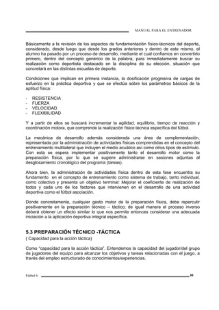 MANUAL PARA EL ENTRENADOR
Fútbol 6 89
Básicamente a la revisión de los aspectos de fundamentación físico-técnicos del deporte,
considerado, desde luego que desde los grados anteriores y dentro de este mismo, el
alumno ha pasado por un proceso de desarrollo, mediante el cual confiamos en convertirlo
primero, dentro del concepto genérico de la palabra, para inmediatamente buscar su
realización como deportista destacado en la disciplina de su elección, situación que
concretará en las distintas escuelas de deporte.
Condiciones que implican en primera instancia, la dosificación progresiva de cargas de
esfuerzo en la práctica deportiva y que se efectúa sobre los parámetros básicos de la
aptitud física:
- RESISTENCIA
- FUERZA
- VELOCIDAD
- FLEXIBILIDAD
Y a partir de ellos se buscará incrementar la agilidad, equilibrio, tiempo de reacción y
coordinación motora, que comprende la realización físico técnica específica del fútbol.
La mecánica de desarrollo además considerada una área de complementación,
representada por la administración de actividades físicas comprendidas en el concepto del
entrenamiento multilateral que incluyen el medio acuático así como otros tipos de estímulo.
Con esta se espera implementar positivamente tanto el desarrollo motor como la
preparación física, por lo que se sugiere administrarse en sesiones adjuntas al
desglosamiento cronológico del programa (tareas).
Ahora bien, la administración de actividades física dentro de esta fase encuentra su
fundamento en el concepto de entrenamiento como sistema de trabajo, tanto individual,
como colectivo y presenta un objetivo terminal: Mejorar el coeficiente de realización de
todos y cada uno de los factores que intervienen en el desarrollo de una actividad
deportiva como el fútbol asociación.
Donde concretamente, cualquier gesto motor de la preparación física, debe repercutir
positivamente en la preparación técnico – táctico; de igual manera el proceso inverso
deberá obtener un efecto similar lo que nos permite entonces considerar una adecuada
iniciación a la aplicación deportiva integral específica.
5.3 PREPARACIÓN TÉCNICO -TÁCTICA
( Capacidad para la acción táctica)
Como “capacidad para la acción táctica”. Entendemos la capacidad del jugador/del grupo
de jugadores del equipo para alcanzar los objetivos y tareas relacionadas con el juego, a
través del empleo estructurado de conocimientos/experiencias.
 
