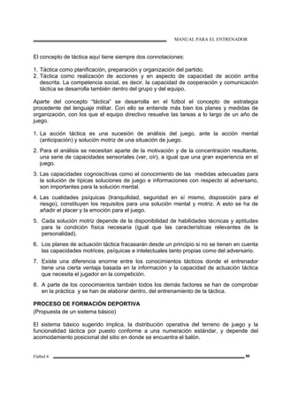 MANUAL PARA EL ENTRENADOR
Fútbol 6 90
El concepto de táctica aquí tiene siempre dos connotaciones:
1. Táctica como planificación, preparación y organización del partido.
2. Táctica como realización de acciones y en aspecto de capacidad de acción arriba
descrita. La competencia social, es decir, la capacidad de cooperación y comunicación
táctica se desarrolla también dentro del grupo y del equipo.
Aparte del concepto “táctica” se desarrolla en el fútbol el concepto de estrategia
procedente del lenguaje militar. Con ello se entiende más bien los planes y medidas de
organización, con los que el equipo directivo resuelve las tareas a lo largo de un año de
juego.
1. La acción táctica es una sucesión de análisis del juego, ante la acción mental
(anticipación) y solución motriz de una situación de juego.
2. Para el análisis se necesitan aparte de la motivación y de la concentración resultante,
una serie de capacidades sensoriales (ver, oír), a igual que una gran experiencia en el
juego.
3. Las capacidades cognoscitivas como el conocimiento de las medidas adecuadas para
la solución de típicas soluciones de juego e informaciones con respecto al adversario,
son importantes para la solución mental.
4. Las cualidades psíquicas (tranquilidad, seguridad en sí mismo, disposición para el
riesgo), constituyen los requisitos para una solución mental y motriz. A esto se ha de
añadir el placer y la emoción para el juego.
5. Cada solución motriz depende de la disponibilidad de habilidades técnicas y aptitudes
para la condición física necesaria (igual que las características relevantes de la
personalidad).
6. Los planes de actuación táctica fracasarán desde un principio si no se tienen en cuenta
las capacidades motrices, psíquicas e intelectuales tanto propias como del adversario.
7. Existe una diferencia enorme entre los conocimientos tácticos donde el entrenador
tiene una cierta ventaja basada en la información y la capacidad de actuación táctica
que necesita el jugador en la competición.
8. A parte de los conocimientos también todos los demás factores se han de comprobar
en la práctica y se han de elaborar dentro, del entrenamiento de la táctica.
PROCESO DE FORMACIÓN DEPORTIVA
(Propuesta de un sistema básico)
El sistema básico sugerido implica, la distribución operativa del terreno de juego y la
funcionalidad táctica por puesto conforme a una numeración estándar, y depende del
acomodamiento posicional del sitio en donde se encuentra el balón.
 