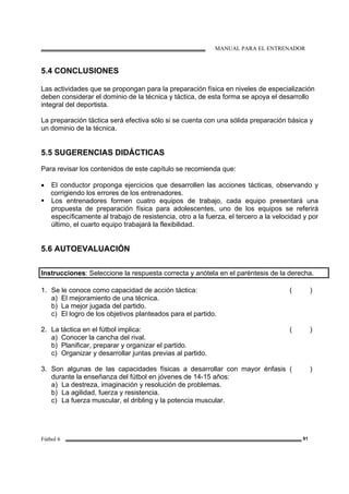 MANUAL PARA EL ENTRENADOR
Fútbol 6 91
5.4 CONCLUSIONES
Las actividades que se propongan para la preparación física en niveles de especialización
deben considerar el dominio de la técnica y táctica, de esta forma se apoya el desarrollo
integral del deportista.
La preparación táctica será efectiva sólo si se cuenta con una sólida preparación básica y
un dominio de la técnica.
5.5 SUGERENCIAS DIDÁCTICAS
Para revisar los contenidos de este capítulo se recomienda que:
• El conductor proponga ejercicios que desarrollen las acciones tácticas, observando y
corrigiendo los errores de los entrenadores.
Los entrenadores formen cuatro equipos de trabajo, cada equipo presentará una
propuesta de preparación física para adolescentes, uno de los equipos se referirá
específicamente al trabajo de resistencia, otro a la fuerza, el tercero a la velocidad y por
último, el cuarto equipo trabajará la flexibilidad.
5.6 AUTOEVALUACIÓN
Instrucciones: Seleccione la respuesta correcta y anótela en el paréntesis de la derecha.
1. Se le conoce como capacidad de acción táctica:
a) El mejoramiento de una técnica.
b) La mejor jugada del partido.
c) El logro de los objetivos planteados para el partido.
( )
2. La táctica en el fútbol implica:
a) Conocer la cancha del rival.
b) Planificar, preparar y organizar el partido.
c) Organizar y desarrollar juntas previas al partido.
( )
3. Son algunas de las capacidades físicas a desarrollar con mayor énfasis
durante la enseñanza del fútbol en jóvenes de 14-15 años:
a) La destreza, imaginación y resolución de problemas.
b) La agilidad, fuerza y resistencia.
c) La fuerza muscular, el dribling y la potencia muscular.
( )
 