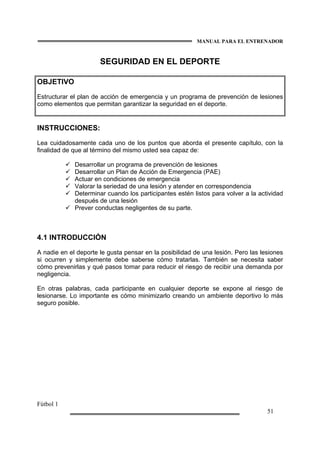MANUAL PARA EL ENTRENADOR
Fútbol 1
51
SEGURIDAD EN EL DEPORTE
OBJETIVO
Estructurar el plan de acción de emergencia y un programa de prevención de lesiones
como elementos que permitan garantizar la seguridad en el deporte.
INSTRUCCIONES:
Lea cuidadosamente cada uno de los puntos que aborda el presente capítulo, con la
finalidad de que al término del mismo usted sea capaz de:
Desarrollar un programa de prevención de lesiones
Desarrollar un Plan de Acción de Emergencia (PAE)
Actuar en condiciones de emergencia
Valorar la seriedad de una lesión y atender en correspondencia
Determinar cuando los participantes estén listos para volver a la actividad
después de una lesión
Prever conductas negligentes de su parte.
4.1 INTRODUCCIÓN
A nadie en el deporte le gusta pensar en la posibilidad de una lesión. Pero las lesiones
si ocurren y simplemente debe saberse cómo tratarlas. También se necesita saber
cómo prevenirlas y qué pasos tomar para reducir el riesgo de recibir una demanda por
negligencia.
En otras palabras, cada participante en cualquier deporte se expone al riesgo de
lesionarse. Lo importante es cómo minimizarlo creando un ambiente deportivo lo más
seguro posible.
 