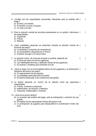 MANUAL PARA EL ENTRENADOR
Fútbol 6 92
4. ¿Cuález son las capacidades sensoriales relevantes para el análisis del
juego?
a) El tacto y el sentido.
b) El sentido, la vista y el gusto.
c) La vista y el oído.
( )
5. Para la solución mental de acciones presentadas en un partido, intervienen
las capacidades:
a) Cognitivas
b) Físicas
c) Motoras
( )
6. ¿Qué cualidades psíquicas se presentan durante la solución mental de
acciones de juego?
a) La fortaleza y el espíritu de competencia.
b) La tranquilidad y seguridad en sí mismo.
c) El placer de jugar y la fuerza física.
( )
7. La solución motriz de acciones durante un partido, depende de:
a) El físico de cada uno de los jugadores.
b) Las habilidades técnicas y aptitudes físicas de los jugadores.
c) El carácter y fortaleza para enfrentar al rival.
( )
8. ¿Qué se logra con la funcionalidad táctica de los jugadores y la distribución
operativa del terreno de juego?
a) El mejoramiento de las jugadas.
b) La estratégia adecuada para el partido.
c) El sistema adecuado a las condiciones del partido.
( )
9. La táctica depende en mucho de la relación entre las siguientes
capacidades:
a) Físicas, humanas y psíquicas.
b) Intelectuales, de reacción y destreza.
c) Psíquicas, intelectuales y motrices.
( )
10. ¿Qué es la acción táctica?
a) La sucesión del análisis del juego, ante la anticipación y solución de una
jugada.
b) El análisis de las capacidades físicas del equipo rival.
c) La anticipación de jugadas para desequilibrar la coordinación motriz del
rival.
( )
 