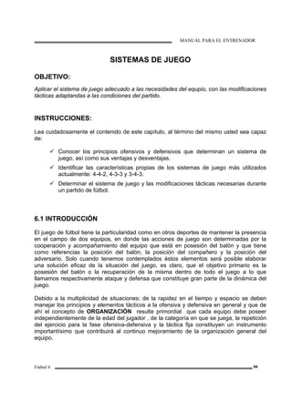 MANUAL PARA EL ENTRENADOR
Fútbol 6 94
SISTEMAS DE JUEGO
OBJETIVO:
Aplicar el sistema de juego adecuado a las necesidades del equpio, con las modificaciones
tácticas adaptandas a las condiciones del partido.
INSTRUCCIONES:
Lea cuidadosamente el contenido de este capítulo, al término del mismo usted sea capaz
de:
Conocer los principios ofensivos y defensivos que determinan un sistema de
juego, así como sus ventajas y desventajas.
Identificar las características propias de los sistemas de juego más utilizados
actualmente: 4-4-2, 4-3-3 y 3-4-3.
Determinar el sistema de juego y las modificaciones tácticas necesarias durante
un partido de fútbol.
6.1 INTRODUCCIÓN
El juego de fútbol tiene la particularidad como en otros deportes de mantener la presencia
en el campo de dos equipos, en donde las acciones de juego son determinadas por la
cooperación y acompañamiento del equipo que está en posesión del balón y que tiene
como referencias la posición del balón, la posición del compañero y la posición del
adversario. Solo cuando tenemos contemplados éstos elementos será posible elaborar
una solución eficaz de la situación del juego, es claro, que el objetivo primario es la
posesión del balón o la recuperación de la misma dentro de todo el juego a lo que
llamamos respectivamente ataque y defensa que constituye gran parte de la dinámica del
juego.
Debido a la multiplicidad de situaciones; de la rapidez en el tiempo y espacio se deben
manejar los principios y elementos tácticos a la ofensiva y defensiva en general y que de
ahí el concepto de ORGANIZACIÓN resulte primordial que cada equipo debe poseer
independientemente de la edad del jugador , de la categoría en que se juega, la repetición
del ejercicio para la fase ofensiva-defensiva y la táctica fija constituyen un instrumento
importantísimo que contribuirá al continuo mejoramiento de la organización general del
equipo.
 