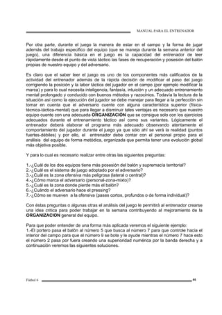 MANUAL PARA EL ENTRENADOR
Fútbol 6 95
Por otra parte, durante el juego la manera de estar en el campo y la forma de jugar
además del trabajo especifico del equipo (que se maneja durante la semana anterior del
juego), una diferencia básica en el juego es la capacidad del entrenador de leer
rápidamente desde el punto de vista táctico las fases de recuperación y posesión del balón
propias de nuestro equipo y del adversario.
Es claro que el saber leer el juego es uno de los componentes más calificados de la
actividad del entrenador además de la rápida decisión de modificar el paso del juego
corrigiendo la posición y la labor táctica del jugador en el campo (por ejemplo modificar la
marca) y para lo cual necesita inteligencia, fantasía, intuición y un adecuado entrenamiento
mental prolongado y conducido con buenos métodos y razocinios. Todavía la lectura de la
situación así como la ejecución del jugador se debe manejar para llegar a la perfección sin
tomar en cuenta que el adversario cuente con alguna característica superior (física-
técnica-táctica-mental) que para llegar a disminuir tales ventajas es necesario que nuestro
equipo cuente con una adecuada ORGANIZACIÓN que se consigue solo con los ejercicios
adecuados durante el entrenamiento táctico así como sus variantes. Lógicamente el
entrenador deberá elaborar el programa más adecuado observando atentamente el
comportamiento del jugador durante el juego ya que sólo ahí se verá la realidad (puntos
fuertes-débiles) y por ello, el entrenador debe contar con el personal propio para el
análisis del equipo de forma metódica, organizada que permita tener una evolución global
más objetiva posible.
Y para lo cual es necesario realizar entre otras las siguientes preguntas:
1.-¿Cuál de los dos equipos tiene más posesión del balón y supremacía territorial?
2.-¿Cuál es el sistema de juego adoptado por el adversario?
3.-¿Cuál es la zona ofensiva más peligrosa (lateral o central)?
4.-¿Cómo marca el adversario (personal-zona-mixto)?
5.-¿Cuál es la zona donde pierde más el balón?
6.-¿Cuándo el adversario hace el pressing?
7.-¿Cómo se mueven a la ofensiva (pases cortos, profundos o de forma individual)?
Con éstas preguntas o algunas otras el análisis del juego le permitirá al entrenador crearse
una idea critica para poder trabajar en la semana contribuyendo al mejoramiento de la
ORGANIZACION general del equipo.
Para que poder entender de una forma más aplicada veremos el siguiente ejemplo:
1.-El portero pasa el balón al número 5 que busca al número 7 para que controle hacia el
interior del campo para que el número 9 se bote y le ayude mientras el número 7 hace esto
el número 2 pasa por fuera creando una superioridad numérica por la banda derecha y a
continuación veremos las siguientes soluciones.
 