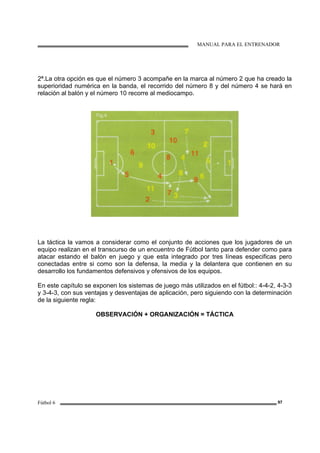 MANUAL PARA EL ENTRENADOR
Fútbol 6 97
2ª.La otra opción es que el número 3 acompañe en la marca al número 2 que ha creado la
superioridad numérica en la banda, el recorrido del número 8 y del número 4 se hará en
relación al balón y el número 10 recorre al mediocampo.
La táctica la vamos a considerar como el conjunto de acciones que los jugadores de un
equipo realizan en el transcurso de un encuentro de Fútbol tanto para defender como para
atacar estando el balón en juego y que esta integrado por tres líneas especificas pero
conectadas entre si como son la defensa, la media y la delantera que contienen en su
desarrollo los fundamentos defensivos y ofensivos de los equipos.
En este capítulo se exponen los sistemas de juego más utilizados en el fútbol:: 4-4-2, 4-3-3
y 3-4-3, con sus ventajas y desventajas de aplicación, pero siguiendo con la determinación
de la siguiente regla:
OBSERVACIÓN + ORGANIZACIÓN = TÁCTICA
 