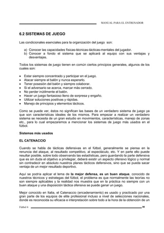 MANUAL PARA EL ENTRENADOR
Fútbol 6 98
6.2 SISTEMAS DE JUEGO
Las condicionales esenciales para la organización del juego son:
a) Conocer las capacidades físicas-técnicas-tácticas-mentales del jugador.
b) Conocer a fondo el sistema que se aplicará al equipo con sus ventajas y
desventajas.
Todos los sistemas de juego tienen en común ciertos principios generales, algunos de los
cuales son:
• Estar siempre concentrado y participar en el juego.
• Atacar siempre el balón y nunca esperarlo.
• Tener posesión del balón y siempre colaborar.
• Si el adversario se acerca, marcar más cerrado.
• No perder inútilmente el balón.
• Hacer un juego fantasioso lleno de sorpresa y engaño.
• Utilizar soluciones positivas y rápidas.
• Manejo de principios y elementos tácticos.
Como se puede ver, éstos no significan las bases de un verdadero sistema de juego ya
que son características ideales de los mismos. Para empezar a realizar un verdadero
sistema se necesita de un gran estudio en movimientos, características, manejo de zonas
etc., para lo cual empezaremos a mencionar los sistemas de juego más usados en el
fútbol.
Sistemas más usados
EL CATENACCIO
Cuando se habla de tácticas defensivas en el fútbol, generalmente se piensa en la
renuncia del ataque, al resultado competitivo, al espectáculo, etc. Y en parte ello puede
resultar posible, sobre todo observando las estadísticas, pero guardando la parte defensiva
que es sin duda el objetivo a privilegiar, deberá existir un aspecto ofensivo lógico y normal
sin contradecir en absoluto nuestros planes tácticos defensivos, sino que se pueda sacar
ventaja de un mejor resultado deportivo.
Aquí se podría aplicar el lema de la mejor defensa, es un buen ataque, conocido de
nuestros técnicos y e