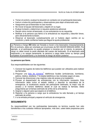 MANUAL PARA EL ENTRENADOR
Fútbol 1
53
• Tomar el control y evaluar la situación en contacto con el participante lesionado.
• Instruir a todos los participantes y observadores para dejar al lesionado solo.
• Asegurarse que el lesionado no sea movido.
• No mover el equipo del lesionado y dejarlo en su lugar.
• Evaluar la lesión y determinar si requiere asistencia adicional.
• Decidir cómo mover al lesionado, si una ambulancia no es requerida.
• Notificar a la persona que llama si la ambulancia es requerida y describir breve,
pero eficientemente la lesión.
• Observar al lesionado cuidadosamente por si hubiera algún cambio en su
condición y darle confianza hasta que llegue la ayuda profesional.
La Persona a Cargo NO debe ser forzada a mover a los lesionados innecesariamente.
Por el contrario, debe ser orientado por el principio de NO HACER NINGÚN DAÑO. Por
ejemplo, si el participante no puede empezar a moverse por sí mismo, la persona a
cargo no debe mover la parte afectada del cuerpo del lesionado. Si el lesionado está
respirando y no sangra seriamente, la persona a cargo debe tomar su tiempo para
completar el procedimiento y no fomentar el riesgo de lesión posterior.
La persona que llama.
Sus responsabilidades son las siguientes:
1. Conocer los lugares de todos los teléfonos que puedan ser utilizados para realizar
las llamadas.
2. Preparar una lista de números
*
telefónicos locales (ambulancias, bomberos,
policía, médico, etcétera). Y la tarjeta telefónica o las monedas según el caso.
3. Conocer las direcciones y las mejores rutas de acceso a la instalación.
4. Proveer al despachador de ambulancias con la información necesaria. Esta
información debe incluir el estado médico y describir la naturaleza de la
emergencia, la localización exacta del participante lastimado, la mejor ruta de
acceso y el número telefónico desde el cual se realiza la llamada. Debe
preguntarse por el tiempo estimado de arribo de la ambulancia.
5. Asignar a alguien para que espere en el teléfono.
6. Reportar a la persona a cargo que la ambulancia ha sido llamada y el tiempo
estimado de arribo.
7. Ir a la entrada principal y esperar el vehículo de emergencia.
SEGUIMIENTO
Su responsabilidad con los participantes lesionados no termina cuando han sido
transferidos a los cuidados médicos apropiados, más bien, usted debe prepararse para
*
ANEXO
 