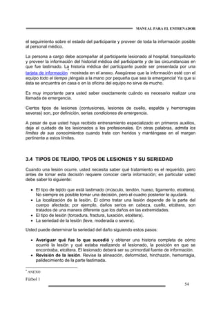 MANUAL PARA EL ENTRENADOR
Fútbol 1
54
el seguimiento sobre el estado del participante y proveer de toda la información posible
al personal médico.
La persona a cargo debe acompañar al participante lesionado al hospital, tranquilizarlo
y proveer la información del historial médico del participante y de las circunstancias en
que fue lastimado. La historia médica del participante puede ser presentada por una
tarjeta de información
*
mostrada en el anexo. Asegúrese que la información esté con el
equipo todo el tiempo ¡téngala a la mano por pequeña que sea la emergencia! Ya que si
ésta se encuentra en casa o en la oficina del equipo no sirve de mucho.
Es muy importante para usted saber exactamente cuándo es necesario realizar una
llamada de emergencia.
Ciertos tipos de lesiones (contusiones, lesiones de cuello, espalda y hemorragias
severas) son, por definición, serias condiciones de emergencia.
A pesar de que usted haya recibido entrenamiento especializado en primeros auxilios,
deje el cuidado de los lesionados a los profesionales. En otras palabras, admita los
límites de sus conocimientos cuando trate con heridos y manténgase en el margen
pertinente a estos límites.
3.4 TIPOS DE TEJIDO, TIPOS DE LESIONES Y SU SERIEDAD
Cuando una lesión ocurre, usted necesita saber qué tratamiento es el requerido, pero
antes de tomar esta decisión requiere conocer cierta información; en particular usted
debe saber lo siguiente:
• El tipo de tejido que está lastimado (músculo, tendón, hueso, ligamento, etcétera).
No siempre es posible tomar una decisión, pero el cuadro posterior le ayudará.
• La localización de la lesión. El cómo tratar una lesión depende de la parte del
cuerpo afectada; por ejemplo, daños serios en cabeza, cuello, etcétera, son
tratados de una manera diferente que los daños en las extremidades.
• El tipo de lesión (torcedura, fractura, luxación, etcétera).
• La seriedad de la lesión (leve, moderada o severa).
Usted puede determinar la seriedad del daño siguiendo estos pasos:
• Averiguar qué fue lo que sucedió y obtener una historia completa de cómo
ocurrió la lesión y qué estaba realizando el lesionado, la posición en que se
encontraba, etcétera. El lesionado deberá ser su primordial fuente de información.
• Revisión de la lesión. Revise la alineación, deformidad, hinchazón, hemorragia,
palidecimiento de la parte lastimada.
*
ANEXO
 