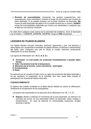 MANUAL PARA EL ENTRENADOR
Fútbol 1
55
• Revisión de anormalidades, incluyendo los sonidos (respiratorios), olor
(quemaduras), tacto (hinchazón), observe el rango de movimiento que muestre la
parte lastimada, si es posible compare con la parte simétrica no lesionada. NO
mueva la parte lesionada del atleta si él no puede moverla por sí mismo y NUNCA
revise las anormalidades pidiéndole que mueva una extremidad si sospecha que
el daño es una fractura o luxación.
Si usted tiene cualquier duda acerca de la severidad del problema, envíe al lesionado
con el médico. Y SIEMPRE, SIEMPRE, SIEMPRE, tenga su PAE actualizado.
LESIONES EN TEJIDOS BLANDOS
Los tejidos blandos incluyen músculos, tendones, ligamentos y piel. Las lesiones a
estos tejidos son usualmente el resultado de golpes directos, torceduras o estiramientos
del tejido, pero cualquiera que sea la causa el cuerpo reacciona produciendo
inflamación en el área afectada.
Los signos de inflamación son: (H, C, A, E, D.).
H Hinchazón: La cual puede ser producida inmediatamente o pasado algún
tiempo.
C Calor: Incremento local de la temperatura.
A Alteración de la función: como movimiento restringido.
E Enrojecimiento.
D Dolor.
Es esencial que se visualice el dolor como un signo de prevención del tejido lastimado y
de ser necesario, la suspensión de la actividad. Aún más, usted debe mandar al
participante con el personal médico adecuado.
CUIDADO INMEDIATO
El objetivo del cuidado inmediato en el tejido blando dañado es reducir la inflamación.
Acelerando la recuperación de los participantes.
Los pasos más importantes en la reducción de la inflamación son: (R, I, C, E.)
R Reposo: Restar o restringir el movimiento de la zona lesionada, no retornar a la
actividad tan pronto. Si una extremidad inferior es lesionada, utilice muletas o
transportación; en caso de lesiones en extremidades superiores, emplee
tensores o estribo.
 