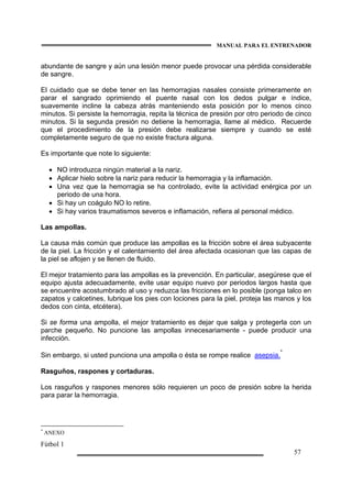 MANUAL PARA EL ENTRENADOR
Fútbol 1
57
abundante de sangre y aún una lesión menor puede provocar una pérdida considerable
de sangre.
El cuidado que se debe tener en las hemorragias nasales consiste primeramente en
parar el sangrado oprimiendo el puente nasal con los dedos pulgar e índice,
suavemente incline la cabeza atrás manteniendo esta posición por lo menos cinco
minutos. Si persiste la hemorragia, repita la técnica de presión por otro periodo de cinco
minutos. Si la segunda presión no detiene la hemorragia, llame al médico. Recuerde
que el procedimiento de la presión debe realizarse siempre y cuando se esté
completamente seguro de que no existe fractura alguna.
Es importante que note lo siguiente:
• NO introduzca ningún material a la nariz.
• Aplicar hielo sobre la nariz para reducir la hemorragia y la inflamación.
• Una vez que la hemorragia se ha controlado, evite la actividad enérgica por un
periodo de una hora.
• Si hay un coágulo NO lo retire.
• Si hay varios traumatismos severos e inflamación, refiera al personal médico.
Las ampollas.
La causa más común que produce las ampollas es la fricción sobre el área subyacente
de la piel. La fricción y el calentamiento del área afectada ocasionan que las capas de
la piel se aflojen y se llenen de fluido.
El mejor tratamiento para las ampollas es la prevención. En particular, asegúrese que el
equipo ajusta adecuadamente, evite usar equipo nuevo por periodos largos hasta que
se encuentre acostumbrado al uso y reduzca las fricciones en lo posible (ponga talco en
zapatos y calcetines, lubrique los pies con lociones para la piel, proteja las manos y los
dedos con cinta, etcétera).
Si se forma una ampolla, el mejor tratamiento es dejar que salga y protegerla con un
parche pequeño. No puncione las ampollas innecesariamente - puede producir una
infección.
Sin embargo, si usted punciona una ampolla o ésta se rompe realice asepsia.
*
Rasguños, raspones y cortaduras.
Los rasguños y raspones menores sólo requieren un poco de presión sobre la herida
para parar la hemorragia.
*
ANEXO
 