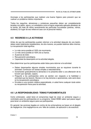 MANUAL PARA EL ENTRENADOR
Fútbol 1
58
Aconseje a los participantes que realicen una buena higiene para prevenir que se
vuelvan un problema médico importante.
Todos los rasguños, abrasiones y cortaduras pequeñas deben ser completamente
lavadas con jabón, agua y un antiséptico como el agua oxigenada aplicada alrededor de
la herida. No trate de retirar severamente las partículas incrustadas (piedras, vidrios,
etcétera). En lugar de eso refiera el caso con el personal médico.
4.5 REGRESO A LA ACTIVIDAD
Antes de que los participantes puedan retornar a la actividad después de una lesión,
deben estar totalmente restablecidos; de otra manera, se pueden lastimar ellos mismos.
La recuperación total significa:
• Lo más cerca posible al 100% de movimiento.
• Lo más cerca posible al 100% de su fuerza.
• Ausencia de dolor.
• Recuperación psicológica.
• Capacidad de desempeño en la actividad elegida.
Para determinar que los participantes están listos para retornar a la actividad:
• Deben desempeñar algunos simples movimientos que se requieran durante la
actividad. Comenzar con tareas simples a velocidad lenta.
• Incrementar gradualmente la demanda si no presenta dolor o una alteración de la
función (por ejemplo, cojear).
• Pregunte a los participantes cómo se sienten con respecto a la habilidad o
actividad que los lesionó. Revise si no hay temores o aprensiones, esto será clave
en la recuperación psicológica.
• Envíelos a una revisión médica especializada, si usted tiene cualquier duda sobre
su recuperación física para la actividad.
4.6 LA RESPONSABILIDAD: TEMAS FUNDAMENTALES
Como entrenador, usted tiene el compromiso legal de crear un ambiente seguro y
controlado para los participantes en su programa. Usted DEBE saber qué pasos seguir
para tener un ambiente seguro para sus participantes.
En general, las acciones legales en contra de los entrenadores se basan en el alegato
de negligencia. Una negligencia es una falta de cuidado, de aplicación o de exactitud.
 