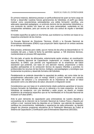 MANUAL PARA EL ENTRENADOR
Fútbol 1
En primera instancia, debíamos precisar un perfil profesional de quien se haría cargo de
formar y desarrollar nuestras futuras generaciones de futbolistas; el perfil que debía
implicar como características sobresalientes una sólida formación científica, una
adecuada capacidad pedagógica, un profundo dominio de los elementos futbolísticos y
una conducta de cambio con base en una recia personalidad, sustentada en los
componentes señalados, pero por encima de todo una actitud de orgullo e identidad
nacional.
El modelo específico se aplicó en dos formas, que recibieron su nombre con base en su
respectiva orientación de los mismos.
La Escuela Nacional de Directores Técnicos, (Endit) y la Escuela Nacional de
Entrenadores Aficionados (ENEA) cuya proyección debía repercutir en ambos sectores
en un tiempo razonable.
Este proceso, ambicioso pero viable, que en menos de dos años se descentralizó en 12
ciudades del país, y hasta la fecha ha permitido egresar, a 108 directores técnicos,
manteniéndose en proceso 650 aspirantes.
Por otro lado, el sector de aficionados, anteriormente sector amateur, en coordinación
con el Sistema Nacional de Capacitación implementó un modelo de enseñanza
específico, la ENEA, que permite una regularización en la enseñanza del fútbol
asociación que pretende, con base en una atención masiva, proporcionar a todos
aquellos participantes en la conducción técnica de equipos infantiles y juveniles no
profesionales los recursos de tipo técnico, biológico, psicopedagógico y sociológico que
fundamentan la práctica y desarrollo formativo del futbolista.
Paralelamente se pretende desarrollar la capacidad de análisis, así como dotar de los
procedimientos adecuados para el manejo infantil y juvenil mediante una correcta
dosificación del esfuerzo y la comprensión de la importancia de valorar el fútbol
asociación como una alternativa de salud, educación e integración social.
Consideramos que con base en lo anteriormente citado podíamos garantizar el recurso
humano formador de futbolistas, pero en lo referente a la meta sustantiva de formar
futbolistas de excelencia, con una identidad y estilo propio, se diseñó un modelo
académico de enseñanza específico que se ha manifestado en la Escuela Nacional de
Iniciación al Futbol (ENIF).
Ante la gran demanda de capacitación para entrenadores de nuestra disciplina y
conocedores de la intención de la Comisión Nacional de Cultura Física y Deporte por
unificar a nivel nacional todos los deportes en un Sistema que además de capacitar,
certifique los conocimientos, habilidades y experiencia de cada entrenador, se decidió
integrar los diversos programas educativos de la Federación Mexicana de Futbol al
Sistema de Capacitación y Certificación para Entrenadores Deportivos (SICCED).
 