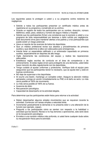 MANUAL PARA EL ENTRENADOR
Fútbol 1
59
Los siguientes pasos lo protegen a usted y a su programa contra reclamos de
negligencia:
• Solicite a todos los participantes presentar un certificado médico antes de
registrarse en su programa y consérvelo en su archivo.
• Guarde un registro de todos los participantes con su nombre, dirección, número
telefónico, edad, peso, estatura y número de seguro médico u hospital.
• Solicite que los participantes firmen una constancia que lo exonere a usted y a su
programa de toda responsabilidad por lesiones o daño sufrido por negligencia.
Este documento sirve para mantener alertas a los padres y a los participantes que
puede existir un riesgo potencial.
• Lleve un reporte de los avances de todos los deportistas.
• Que un médico profesional revise sus abastos y procedimientos de primeros
auxilios y que determine si ellos son adecuados para emergencias.
• Intente tener un especialista calificado o un entrenador capacitado en primeros
auxilios, especialmente en deportes de alto riesgo.
• Vigile diariamente las condiciones del equipo y realice las reparaciones
adecuadas.
• Establezca reglas escritas de conducta en el área de competencia o de
entrenamiento. Si estas reglas sirven para protegerlo de una demanda, usted debe
hacer mención de ellas regularmente con los deportistas.
• Tenga cuidado al ajustar uniformes y protectores. Verifique todo el equipo para
asegurarse que los participantes tienen lo necesario, que se ajusta bien y está en
buenas condiciones.
• NO deje de supervisar a los deportistas.
• Si ocurre una lesión, mantenga un completo orden. Asegure la atención médica
apropiada y ponga en acción inmediatamente su PAE si el daño es serio. Lo más
cerca posible al 100% de movimiento.
• Lo más cerca posible al 100% de su fuerza.
• Ausencia de dolor.
• Recuperación psicológica.
• Capacidad de desempeño en la actividad elegida.
Para determinar que los participantes están listos para retornar a la actividad:
• Deben desempeñar algunos simples movimientos que se requieran durante la
actividad. Comenzar con tareas simples a velocidad lenta.
• Incrementar gradualmente la demanda si no presenta dolor o una alteración de la
función (por ejemplo, cojear).
• Pregunte a los participantes cómo se sienten con respecto a la habilidad o
actividad que los lesionó. Revise si no hay temores o aprensiones, esto será clave
en la recuperación psicológica.
• Envíelos a una revisión médica más profunda, si usted tiene cualquier duda sobre
su recuperación física para la actividad.
 