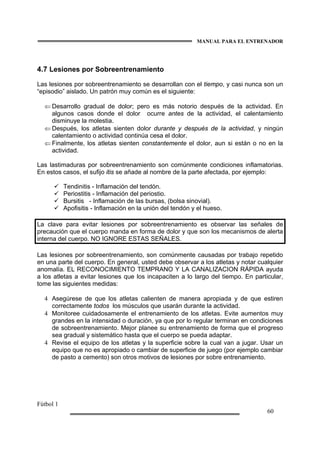 MANUAL PARA EL ENTRENADOR
Fútbol 1
60
4.7 Lesiones por Sobreentrenamiento
Las lesiones por sobreentrenamiento se desarrollan con el tiempo, y casi nunca son un
“episodio” aislado. Un patrón muy común es el siguiente:
⇐ Desarrollo gradual de dolor; pero es más notorio después de la actividad. En
algunos casos donde el dolor ocurre antes de la actividad, el calentamiento
disminuye la molestia.
⇐ Después, los atletas sienten dolor durante y después de la actividad, y ningún
calentamiento o actividad continúa cesa el dolor.
⇐ Finalmente, los atletas sienten constantemente el dolor, aun si están o no en la
actividad.
Las lastimaduras por sobreentrenamiento son comúnmente condiciones inflamatorias.
En estos casos, el sufijo itis se añade al nombre de la parte afectada, por ejemplo:
Tendinitis - Inflamación del tendón.
Periostitis - Inflamación del periostio.
Bursitis - Inflamación de las bursas, (bolsa sinovial).
Apofisitis - Inflamación en la unión del tendón y el hueso.
La clave para evitar lesiones por sobreentrenamiento es observar las señales de
precaución que el cuerpo manda en forma de dolor y que son los mecanismos de alerta
interna del cuerpo. NO IGNORE ESTAS SEÑALES.
Las lesiones por sobreentrenamiento, son comúnmente causadas por trabajo repetido
en una parte del cuerpo. En general, usted debe observar a los atletas y notar cualquier
anomalía. EL RECONOCIMIENTO TEMPRANO Y LA CANALIZACION RÁPIDA ayuda
a los atletas a evitar lesiones que los incapaciten a lo largo del tiempo. En particular,
tome las siguientes medidas:
4 Asegúrese de que los atletas calienten de manera apropiada y de que estiren
correctamente todos los músculos que usarán durante la actividad.
4 Monitoree cuidadosamente el entrenamiento de los atletas. Evite aumentos muy
grandes en la intensidad o duración, ya que por lo regular terminan en condiciones
de sobreentrenamiento. Mejor planee su entrenamiento de forma que el progreso
sea gradual y sistemático hasta que el cuerpo se pueda adaptar.
4 Revise el equipo de los atletas y la superficie sobre la cual van a jugar. Usar un
equipo que no es apropiado o cambiar de superficie de juego (por ejemplo cambiar
de pasto a cemento) son otros motivos de lesiones por sobre entrenamiento.
 