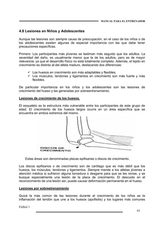 MANUAL PARA EL ENTRENADOR
Fútbol 1
61
4.8 Lesiones en Niños y Adolescentes
Aunque las lesiones son siempre causa de preocupación, en el caso de los niños o de
los adolescentes existen algunas de especial importancia con las que debe tener
precauciones específicas.
Primero: Los participantes más jóvenes se lastiman más seguido que los adultos. La
severidad del daño, es usualmente menor que la de los adultos, pero es de mayor
relevancia, ya que el desarrollo físico no está totalmente completo. Además, el tejido en
crecimiento es distinto al del atleta maduro, destacando dos diferencias:
Los huesos en crecimiento son más adaptables y flexibles.
Los músculos, tendones y ligamentos en crecimiento son más fuerte y más
flexibles.
De particular importancia en los niños y los adolescentes son las lesiones de
crecimiento del hueso y las generadas por sobreentrenamiento.
Lesiones de crecimiento de los huesos.
El esqueleto es la estructura más vulnerable entre los participantes de este grupo de
edad. El crecimiento de los huesos largos ocurre en un área específica que se
encuentra en ambos extremos del mismo.
Estas áreas son denominadas placas epifisarias o discos de crecimiento.
Los discos epifisarios o de crecimiento son de cartílago que es más débil que los
huesos, los músculos, tendones y ligamentos. Siempre mande a los atletas jóvenes a
atención médica si sufrieron alguna torcedura o desgarre para que se les revise, y se
busque especialmente una lesión de la placa de crecimiento. El descuido en el
reconocimiento de una lesión así, puede causar deformación permanente en el hueso.
Lesiones por sobreetrenamiento
Quizá la más común de las lesiones durante el crecimiento de los niños es la
inflamación del tendón que une a los huesos (apofisitis) y los lugares más comunes
 