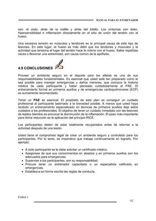 MANUAL PARA EL ENTRENADOR
Fútbol 1
62
son: el codo, atrás de la rodilla y atrás del tobillo. Los síntomas son dolor,
hipersensibilidad e inflamación directamente en el sitio de unión del tendón con el
hueso.
Una excesiva tensión en músculos y tendones es la principal causa de este tipo de
lesiones. En este lugar, el hueso es más débil que los tendones y músculos y la
actividad que tensiona el lugar del tendón hace lo mismo con el hueso. Saltar repetidas
veces o flexionar una extremidad, son causa común de la apófisitis.
4.9 CONCLUSIONES
Proveer un ambiente seguro en el deporte para los atletas es una de sus
responsabilidades fundamentales. Es esencial que usted esté tan preparado como le
sea posible para manejar emergencias y daños menores, que conozca la historia
médica de cada participante y haber planeado cuidadosamente el PAE. El
entrenamiento formal en primeros auxilios y de emergencias cardiopulmonares (ECP)
es sumamente recomendado.
Tener un PAE es esencial. El propósito de este plan es conseguir un cuidado
profesional al participante lastimado a la brevedad posible. A menos que usted haya
recibido un entrenamiento especializado en técnicas de primeros auxilios deje estos
cuidados a los profesionales. El objetivo de tener un cuidado inmediato con las lesiones
de tejidos blandos es provocar la disminución de la inflamación. El paso más importante
para dicha reducción es la aplicación del principio RICE.
Los participantes deben de estar totalmente recuperados antes de retornar a la
actividad después de una lesión.
Usted tiene el compromiso legal de crear un ambiente seguro y controlado para los
participantes. Por lo tanto, es imperativo que trabaje continuamente en lograrlo. Por
ejemplo:
• A todo participante se le debe solicitar un certificado médico.
• Asegúrese de que sus conocimientos en abastos y en primeros auxilios son los
adecuados para emergencias.
• Supervise a los participantes, son su responsabilidad.
• Procure tener un entrenador capacitado o un especialista calificado en
emergencias.
• Establezca en forma escrita las reglas de conducta.
 