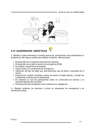 MANUAL PARA EL ENTRENADOR
Fútbol 1
63
4.10 SUGERENCIAS DIDÁCTICAS
I.- Solicitar a cada entrenador un ensayo acerca de proporcionar a los participantes un
ambiente lo más seguro posible para realizar el deporte. Mencionando:
• El desarrollo de un programa para prevenir lesiones.
• El desarrollo de un plan de acción de emergencia (PAE).
• El cuidado y seguimiento apropiados.
• Casos serios y en condiciones de emergencia.
• Valoración del tipo de tejido que está lesionado, tipo de lesión y gravedad de la
misma.
• Proporcionar cuidado inmediato cuando se lesione el tejido blando y brindar las
condiciones mínimas para su tratamiento.
• El momento en que los participantes estén en condiciones de retornar a la
actividad después de una lesión.
• Precauciones para protegerse contra reclamos por negligencia.
II.- Realizar prácticas de acciones a tomar en situaciones de emergencia y en
condiciones serias.
 