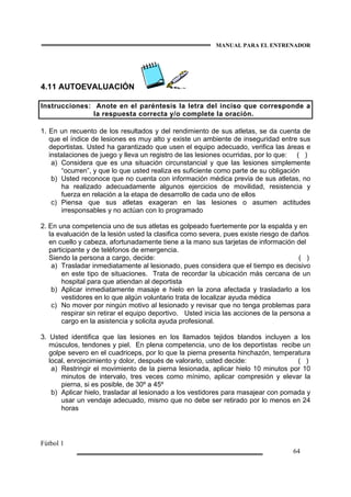 MANUAL PARA EL ENTRENADOR
Fútbol 1
64
4.11 AUTOEVALUACIÓN
Instrucciones: Anote en el paréntesis la letra del inciso que corresponde a
la respuesta correcta y/o complete la oración.
1. En un recuento de los resultados y del rendimiento de sus atletas, se da cuenta de
que el índice de lesiones es muy alto y existe un ambiente de inseguridad entre sus
deportistas. Usted ha garantizado que usen el equipo adecuado, verifica las áreas e
instalaciones de juego y lleva un registro de las lesiones ocurridas, por lo que: ( )
a) Considera que es una situación circunstancial y que las lesiones simplemente
“ocurren”, y que lo que usted realiza es suficiente como parte de su obligación
b) Usted reconoce que no cuenta con información médica previa de sus atletas, no
ha realizado adecuadamente algunos ejercicios de movilidad, resistencia y
fuerza en relación a la etapa de desarrollo de cada uno de ellos
c) Piensa que sus atletas exageran en las lesiones o asumen actitudes
irresponsables y no actúan con lo programado
2. En una competencia uno de sus atletas es golpeado fuertemente por la espalda y en
la evaluación de la lesión usted la clasifica como severa, pues existe riesgo de daños
en cuello y cabeza, afortunadamente tiene a la mano sus tarjetas de información del
participante y de teléfonos de emergencia.
Siendo la persona a cargo, decide: ( )
a) Trasladar inmediatamente al lesionado, pues considera que el tiempo es decisivo
en este tipo de situaciones. Trata de recordar la ubicación más cercana de un
hospital para que atiendan al deportista
b) Aplicar inmediatamente masaje e hielo en la zona afectada y trasladarlo a los
vestidores en lo que algún voluntario trata de localizar ayuda médica
c) No mover por ningún motivo al lesionado y revisar que no tenga problemas para
respirar sin retirar el equipo deportivo. Usted inicia las acciones de la persona a
cargo en la asistencia y solicita ayuda profesional.
3. Usted identifica que las lesiones en los llamados tejidos blandos incluyen a los
músculos, tendones y piel. En plena competencia, uno de los deportistas recibe un
golpe severo en el cuadriceps, por lo que la pierna presenta hinchazón, temperatura
local, enrojecimiento y dolor, después de valorarlo, usted decide: ( )
a) Restringir el movimiento de la pierna lesionada, aplicar hielo 10 minutos por 10
minutos de intervalo, tres veces como mínimo, aplicar compresión y elevar la
pierna, si es posible, de 30º a 45º
b) Aplicar hielo, trasladar al lesionado a los vestidores para masajear con pomada y
usar un vendaje adecuado, mismo que no debe ser retirado por lo menos en 24
horas
 