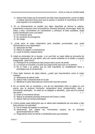 MANUAL PARA EL ENTRENADOR
Fútbol 1
65
c) Aplicar hielo hasta que la sensación de dolor haya desaparecido y poner al atleta
a realizar ejercicios leves pero que le ayuden a recobrar el movimiento al 100%
para regresar a la competencia
4. En un entrenamiento es posible que algún deportista se lesione la cabeza,
presentando síntomas como inconsciencia, amnesia temporal, hemorragia, fluido de
oídos y nariz, movimientos sin coordinación y confusos. Si Esto sucediera, usted
podría identificarla como una lesión: ( )
a) En condición seria
b) En condición de emergencia
c) Sin riesgo
5. ¿Cuál sería el mejor tratamiento para ampollas puncionadas, que usted
recomendaría a sus deportistas? ( )
a) Aplicación de hielo
b) Retirar el coágulo y compresiones
c) Lavar la herida y asepsia diaria
6. Usted es entrenador de un equipo y en una final, su mejor atleta se encuentra de
reserva regresando de una lesión, pero aún siente molestias en el tobillo y muestra
inseguridad. ¿Qué haría? ( )
a) Participa en la competencia sólo porque está a punto de perder
b) Lo incluye en el evento y le pide que juegue lento para que no se lastime
c) No lo mete y le explica que es más importante su rehabilitación física y
psicológica que el campeonato.
7. Para tratar lesiones de tejido blando, ¿usted qué recomendaría como la mejor
medida? ( )
a) Abstenerse de aplicar hielo
b) Aplicar hielo constantemente en la piel
c) Mantener la parte lesionada por encima del nivel del corazón
8. En un evento hay un accidente y uno de sus deportistas sufre un golpe en una
pierna, que le produce hinchazón, temperatura local, enrojecimiento, dolor y
movimiento restringido. Si usted se ve obligado a atenderlo, ¿qué sería lo primero
que haría? ( )
a) Evitar el movimiento del pie
b) Aplicar la excelente pomada americana Hot Cream o lodex
c) Aplicar hielo por tiempo prolongado
9. ¿Cómo puede usted determinar que un atleta está restablecido de una lesión y listo
para retornar a la actividad? ( )
a) Por el interés del jugador en participar
b) Observando que realice los movimientos propios de la actividad
aproximadamente al 100%
c) Preguntando cómo se siente y vendándolo para que practique
 